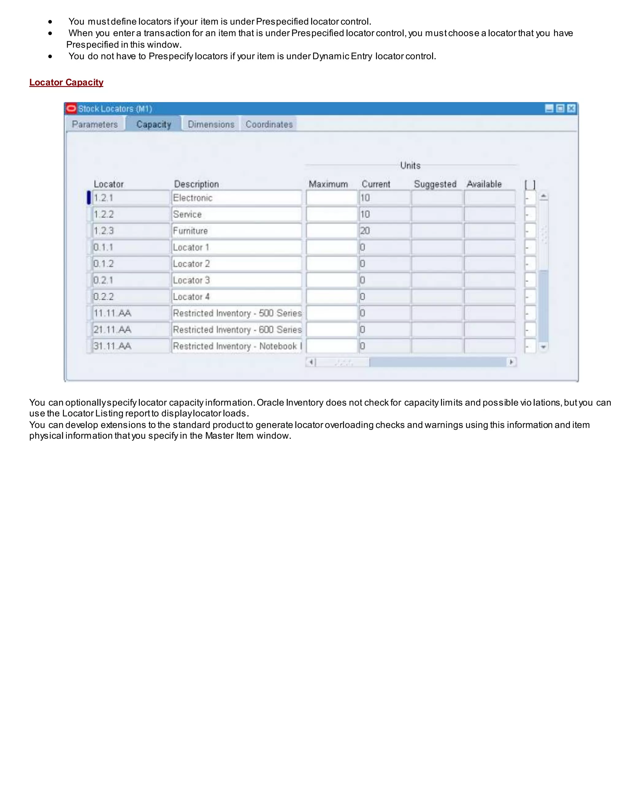  You mustdefine locators ifyour item is under Prespecified locator control.
 When you enter a transaction for an item that is under Prespecified locator control,you mustchoose a locator that you have
Prespecified in this window.
 You do not have to Prespecify locators if your item is under Dynamic Entry locator control.
Locator Capacity
You can optionallyspecify locator capacity information.Oracle Inventory does not check for capacity limits and possible vio lations,butyou can
use the Locator Listing reportto displaylocator loads.
You can develop extensions to the standard productto generate locator overloading checks and warnings using this information and item
physical information thatyou specify in the Master Item window.
 