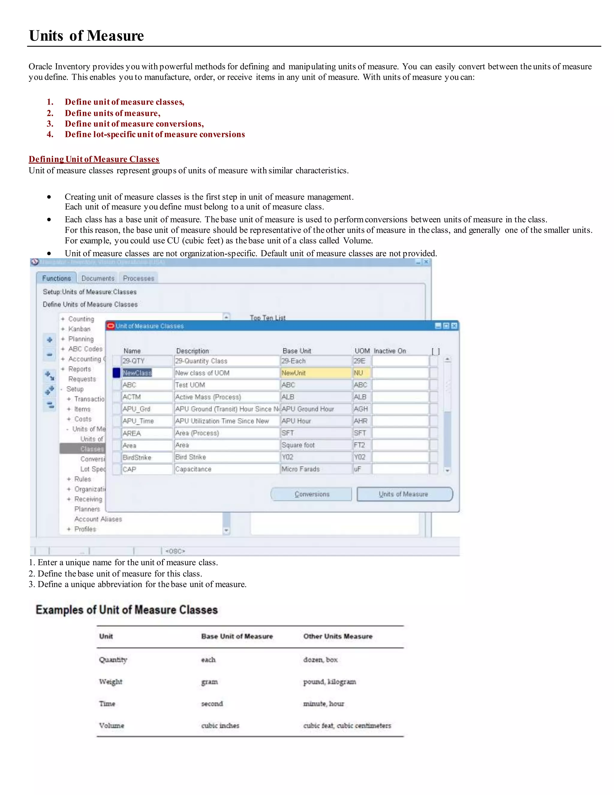 Units of Measure
Oracle Inventory provides you with powerful methods for defining and manipulating units of measure. You can easily convert between theunits of measure
you define. This enables you to manufacture, order, or receive items in any unit of measure. With units of measure you can:
1. Define unit of measure classes,
2. Define units of measure,
3. Define unit of measure conversions,
4. Define lot-specificunit of measure conversions
Defining Unit of Measure Classes
Unit of measure classes represent groups of units of measure with similar characteristics.
 Creating unit of measure classes is the first step in unit of measure management.
Each unit of measure you define must belong to a unit of measure class.
 Each class has a base unit of measure. Thebase unit of measure is used to performconversions between units of measure in the class.
For this reason, the base unit of measure should be representative of theother units of measure in theclass, and generally one of the smaller units.
For example, you could use CU (cubic feet) as thebase unit of a class called Volume.
 Unit of measure classes are not organization-specific. Default unit of measure classes are not provided.
1. Enter a unique name for the unit of measure class.
2. Define thebase unit of measure for this class.
3. Define a unique abbreviation for thebase unit of measure.
 