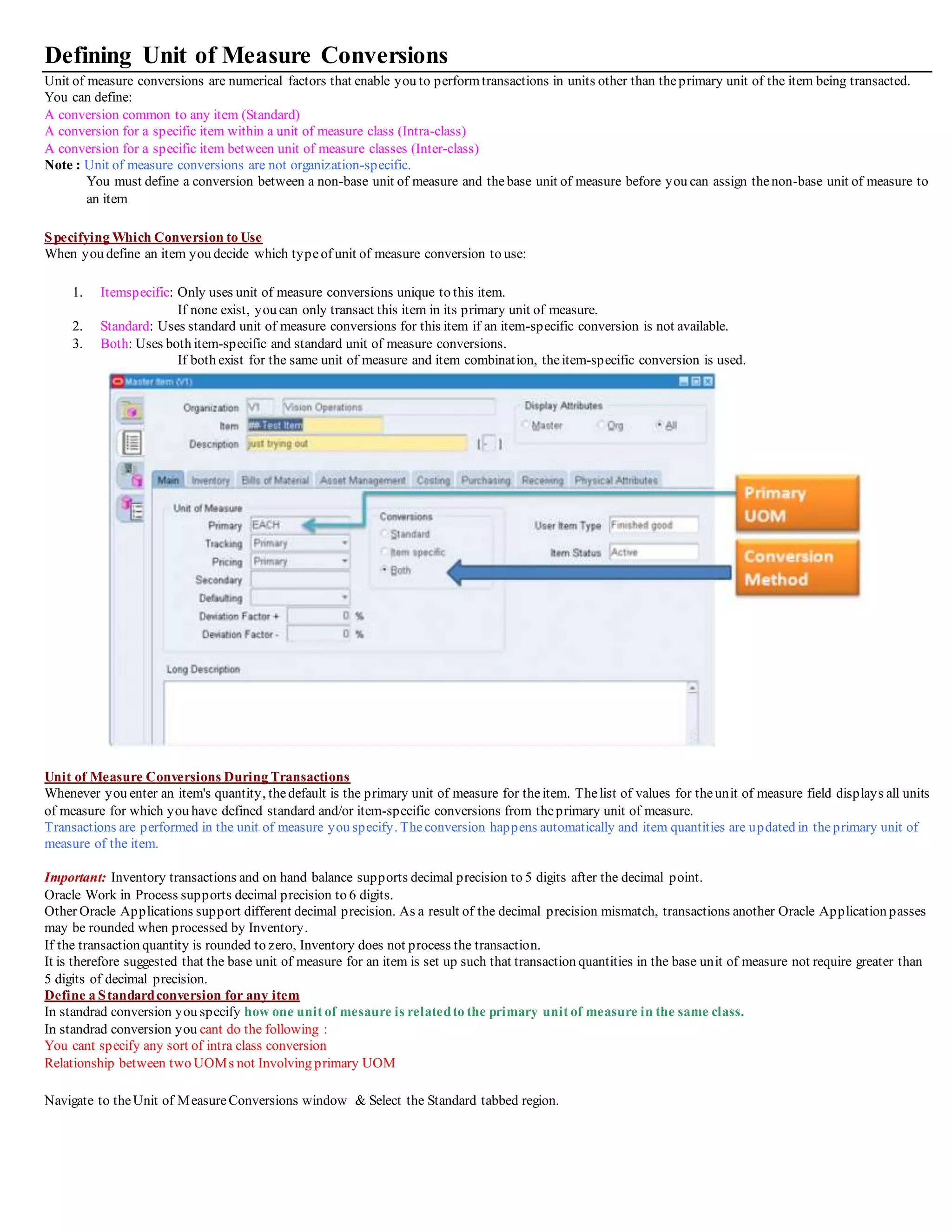 Defining Unit of Measure Conversions
Unit of measure conversions are numerical factors that enable you to performtransactions in units other than theprimary unit of the item being transacted.
You can define:
A conversion common to any item (Standard)
A conversion for a specific item within a unit of measure class (Intra-class)
A conversion for a specific item between unit of measure classes (Inter-class)
Note : Unit of measure conversions are not organization-specific.
You must define a conversion between a non-base unit of measure and thebase unit of measure before you can assign thenon-base unit of measure to
an item
Specifying Which Conversion to Use
When you define an item you decide which typeof unit of measure conversion to use:
1. Itemspecific: Only uses unit of measure conversions unique to this item.
If none exist, you can only transact this item in its primary unit of measure.
2. Standard: Uses standard unit of measure conversions for this item if an item-specific conversion is not available.
3. Both: Uses both item-specific and standard unit of measure conversions.
If both exist for the same unit of measure and item combination, theitem-specific conversion is used.
Unit of Measure Conversions During Transactions
Whenever you enter an item's quantity, thedefault is the primary unit of measure for theitem. Thelist of values for theunit of measure field displays all units
of measure for which you have defined standard and/or item-specific conversions from theprimary unit of measure.
Transactions are performed in the unit of measure you specify. Theconversion happens automatically and item quantities are updated in theprimary unit of
measure of the item.
Important: Inventory transactions and on hand balance supports decimal precision to 5 digits after the decimal point.
Oracle Work in Process supports decimal precision to 6 digits.
Other Oracle Applications support different decimal precision. As a result of the decimal precision mismatch, transactions another Oracle Application passes
may be rounded when processed by Inventory.
If the transaction quantity is rounded to zero, Inventory does not process the transaction.
It is therefore suggested that the base unit of measure for an item is set up such that transaction quantities in the base unit of measure not require greater than
5 digits of decimal precision.
Define a Standardconversion for any item
In standrad conversion you specify how one unit of mesaure is relatedto the primary unit of measure in the same class.
In standrad conversion you cant do the following :
You cant specify any sort of intra class conversion
Relationship between two UOMs not Involving primary UOM
Navigate to theUnit of MeasureConversions window & Select the Standard tabbed region.
 