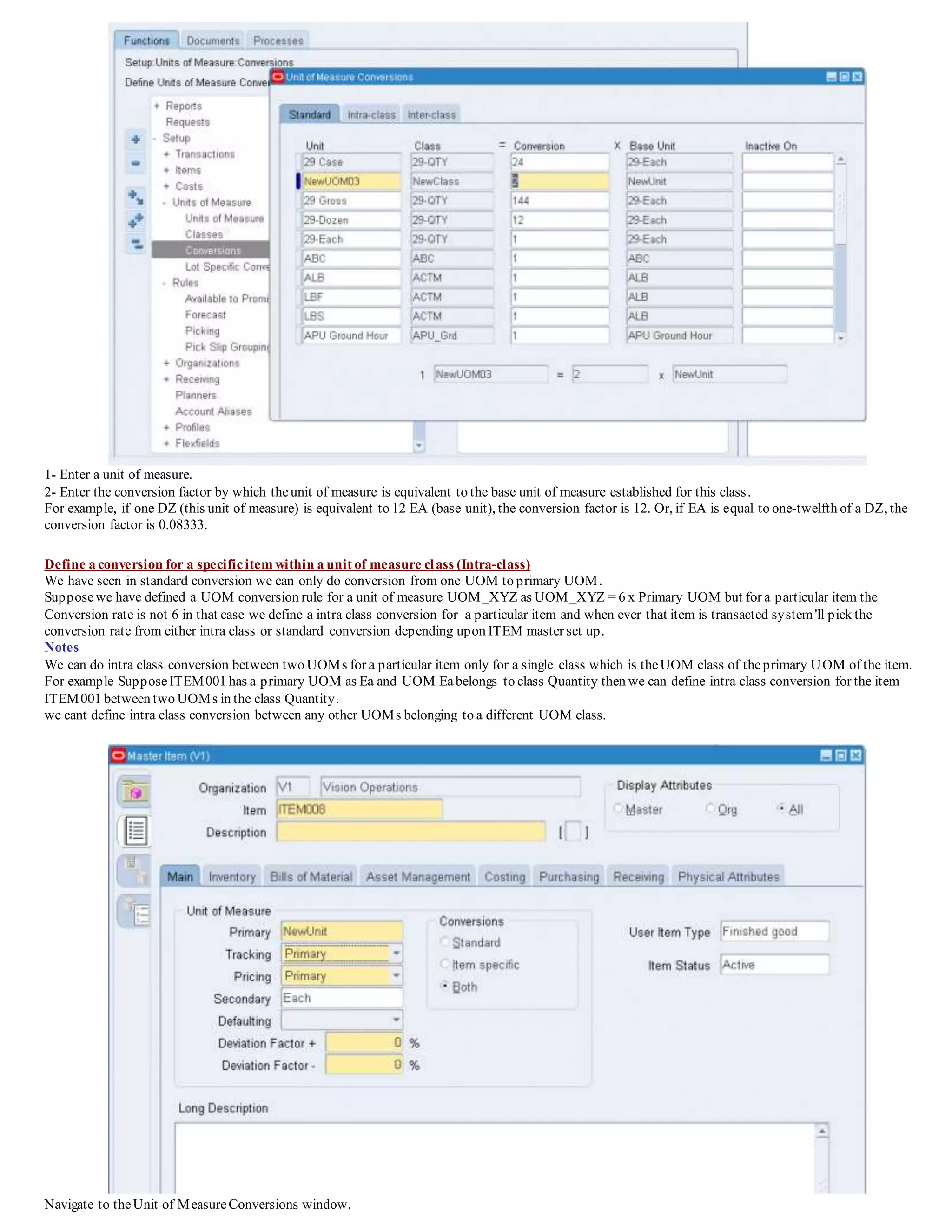 1- Enter a unit of measure.
2- Enter the conversion factor by which theunit of measure is equivalent to the base unit of measure established for this class.
For example, if one DZ (this unit of measure) is equivalent to 12 EA (base unit), the conversion factor is 12. Or, if EA is equal to one-twelfth of a DZ, the
conversion factor is 0.08333.
Define a conversion for a specificitem within a unit of measure class (Intra-class)
We have seen in standard conversion we can only do conversion from one UOM to primary UOM.
Supposewe have defined a UOM conversion rule for a unit of measure UOM_XYZ as UOM_XYZ = 6 x Primary UOM but for a particular item the
Conversion rate is not 6 in that case we define a intra class conversion for a particular item and when ever that item is transacted system'll pick the
conversion rate from either intra class or standard conversion depending upon ITEM master set up.
Notes
We can do intra class conversion between two UOMs for a particular item only for a single class which is theUOM class of theprimary UOM of the item.
For example SupposeITEM001 has a primary UOM as Ea and UOM Eabelongs to class Quantity then we can define intra class conversion for the item
ITEM001 between two UOMs in the class Quantity.
we cant define intra class conversion between any other UOMs belonging to a different UOM class.
Navigate to theUnit of MeasureConversions window.
 