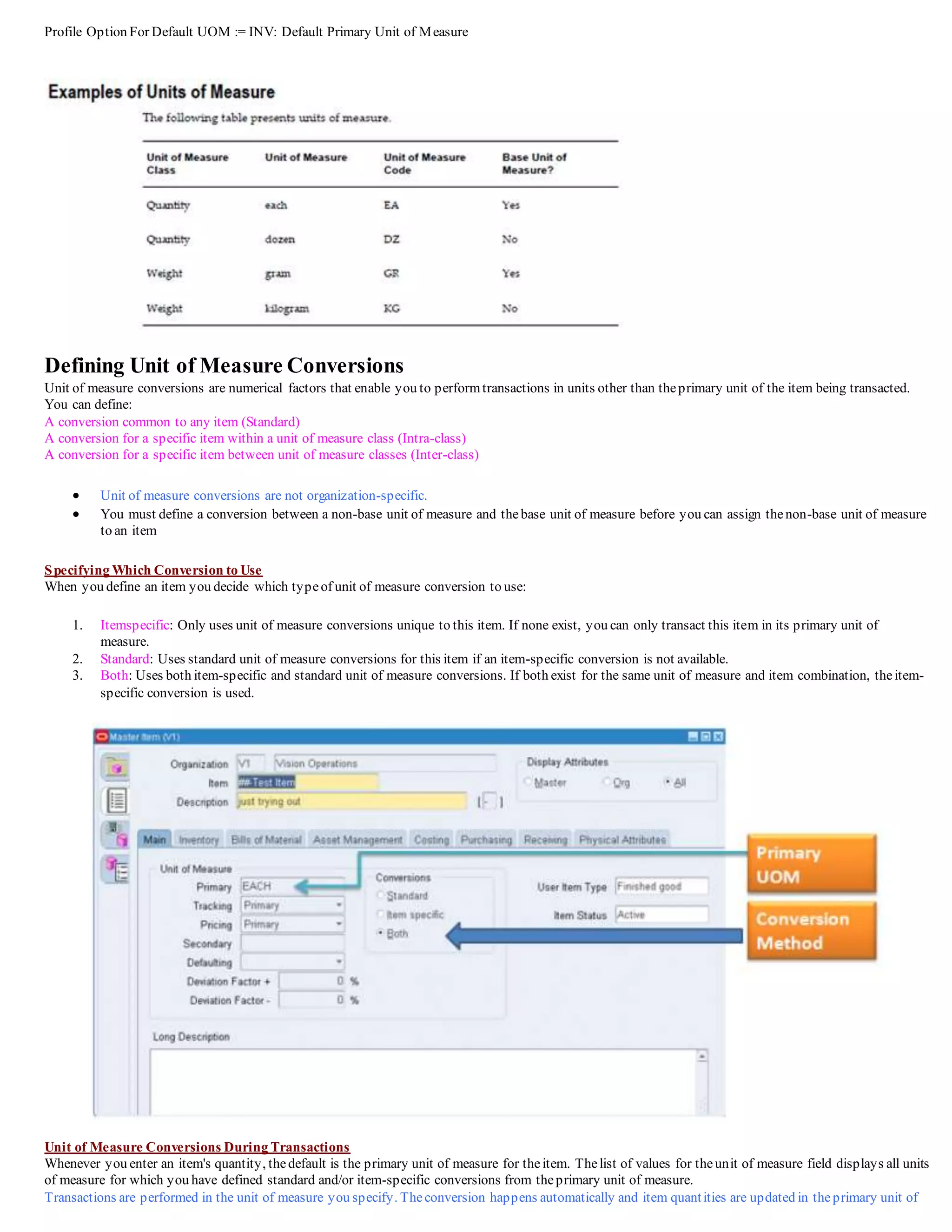 Profile Option For Default UOM := INV: Default Primary Unit of Measure
Defining Unit of Measure Conversions
Unit of measure conversions are numerical factors that enable you to performtransactions in units other than theprimary unit of the item being transacted.
You can define:
A conversion common to any item (Standard)
A conversion for a specific item within a unit of measure class (Intra-class)
A conversion for a specific item between unit of measure classes (Inter-class)
 Unit of measure conversions are not organization-specific.
 You must define a conversion between a non-base unit of measure and thebase unit of measure before you can assign thenon-base unit of measure
to an item
Specifying Which Conversion to Use
When you define an item you decide which typeof unit of measure conversion to use:
1. Itemspecific: Only uses unit of measure conversions unique to this item. If none exist, you can only transact this item in its primary unit of
measure.
2. Standard: Uses standard unit of measure conversions for this item if an item-specific conversion is not available.
3. Both: Uses both item-specific and standard unit of measure conversions. If both exist for the same unit of measure and item combination, theitem-
specific conversion is used.
Unit of Measure Conversions During Transactions
Whenever you enter an item's quantity, thedefault is the primary unit of measure for theitem. Thelist of values for theunit of measure field displays all units
of measure for which you have defined standard and/or item-specific conversions from theprimary unit of measure.
Transactions are performed in the unit of measure you specify. Theconversion happens automatically and item quantities are updated in theprimary unit of
 