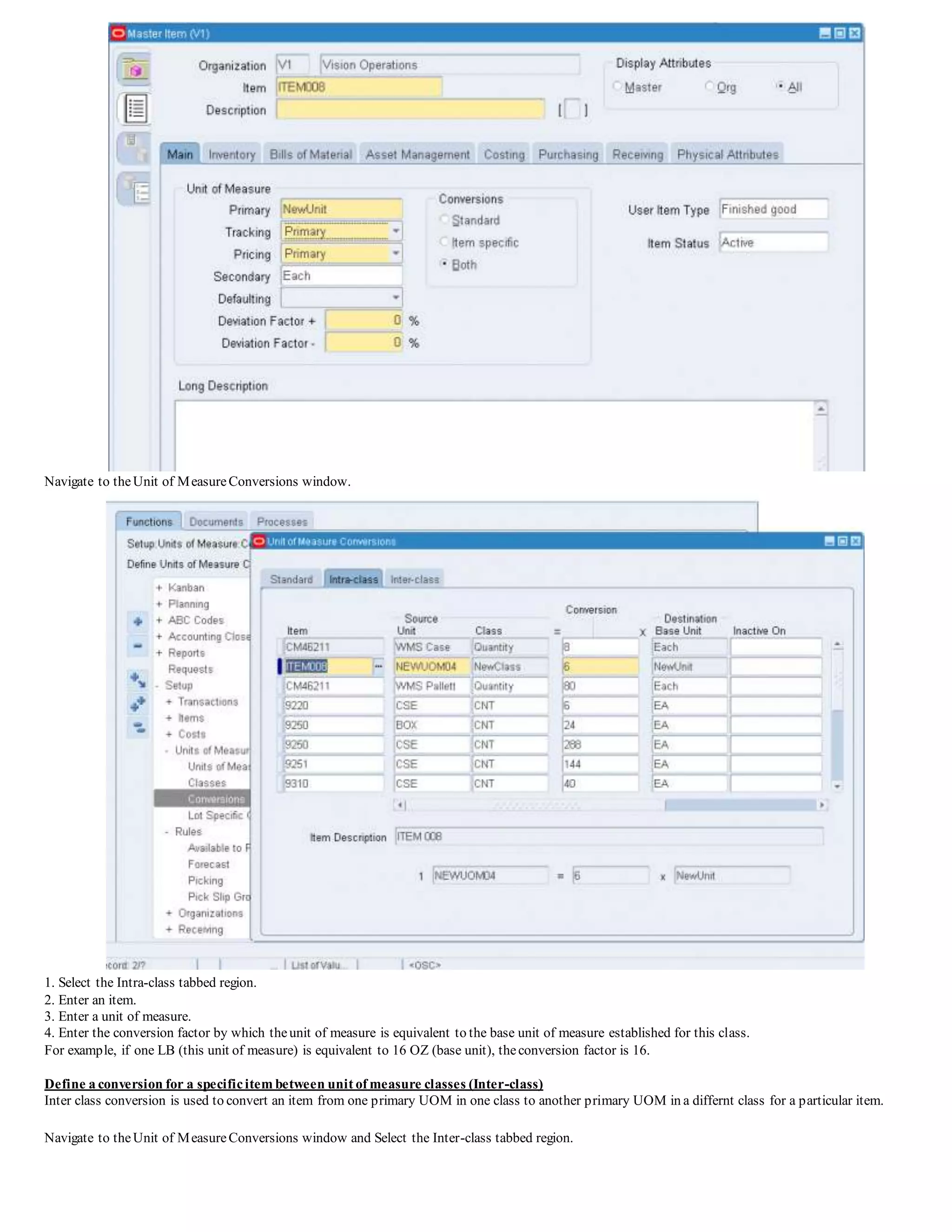 Navigate to theUnit of MeasureConversions window.
1. Select the Intra-class tabbed region.
2. Enter an item.
3. Enter a unit of measure.
4. Enter the conversion factor by which theunit of measure is equivalent to the base unit of measure established for this class.
For example, if one LB (this unit of measure) is equivalent to 16 OZ (base unit), theconversion factor is 16.
Define a conversion for a specificitem between unit of measure classes (Inter-class)
Inter class conversion is used to convert an item from one primary UOM in one class to another primary UOM in a differnt class for a particular item.
Navigate to theUnit of MeasureConversions window and Select the Inter-class tabbed region.
 
