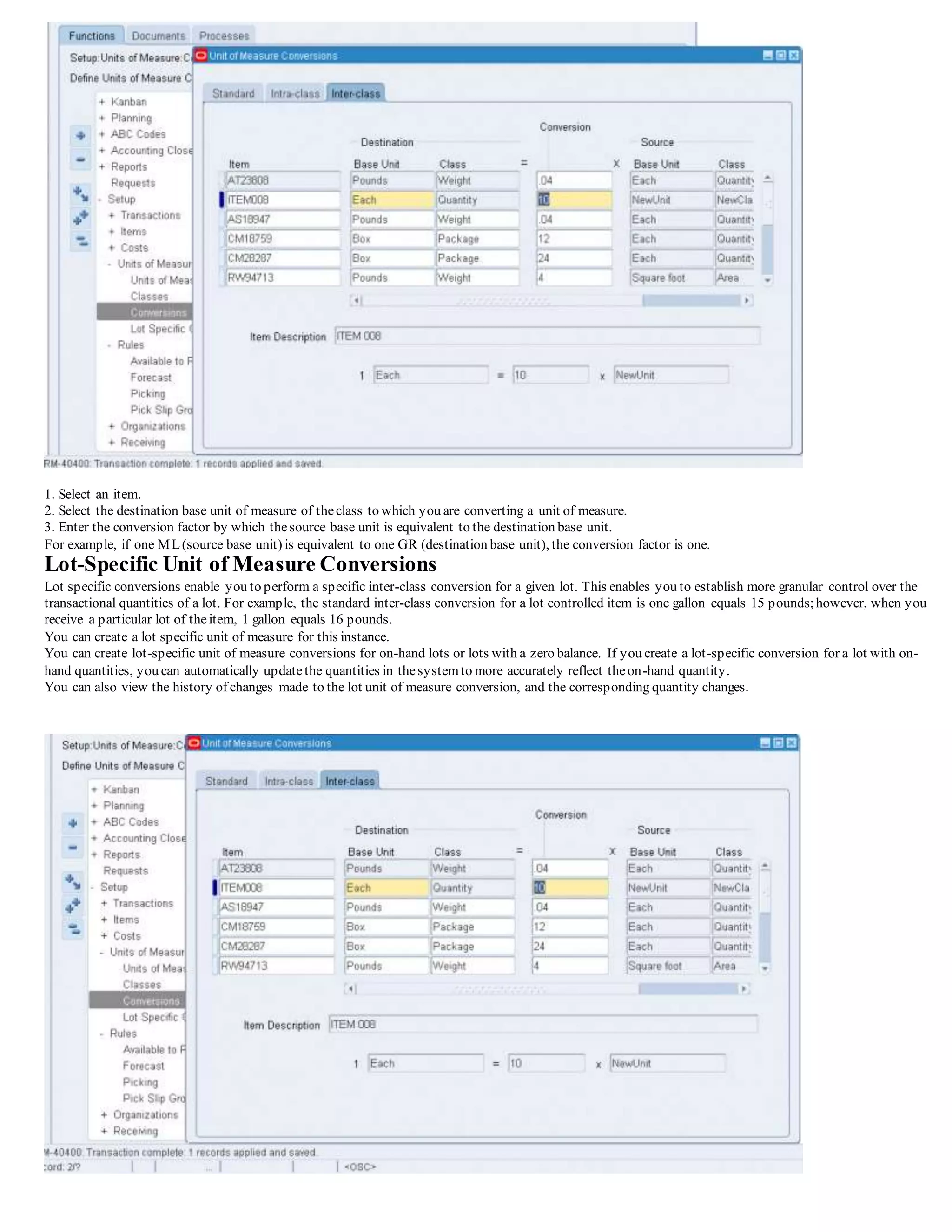 1. Select an item.
2. Select the destination base unit of measure of theclass to which you are converting a unit of measure.
3. Enter the conversion factor by which thesource base unit is equivalent to the destination base unit.
For example, if one ML(source base unit) is equivalent to one GR (destination base unit), the conversion factor is one.
Lot-Specific Unit of Measure Conversions
Lot specific conversions enable you to perform a specific inter-class conversion for a given lot. This enables you to establish more granular control over the
transactional quantities of a lot. For example, the standard inter-class conversion for a lot controlled item is one gallon equals 15 pounds;however, when you
receive a particular lot of theitem, 1 gallon equals 16 pounds.
You can create a lot specific unit of measure for this instance.
You can create lot-specific unit of measure conversions for on-hand lots or lots with a zero balance. If you create a lot-specific conversion for a lot with on-
hand quantities, you can automatically updatethe quantities in thesystemto more accurately reflect theon-hand quantity.
You can also view the history of changes made to the lot unit of measure conversion, and the corresponding quantity changes.
 