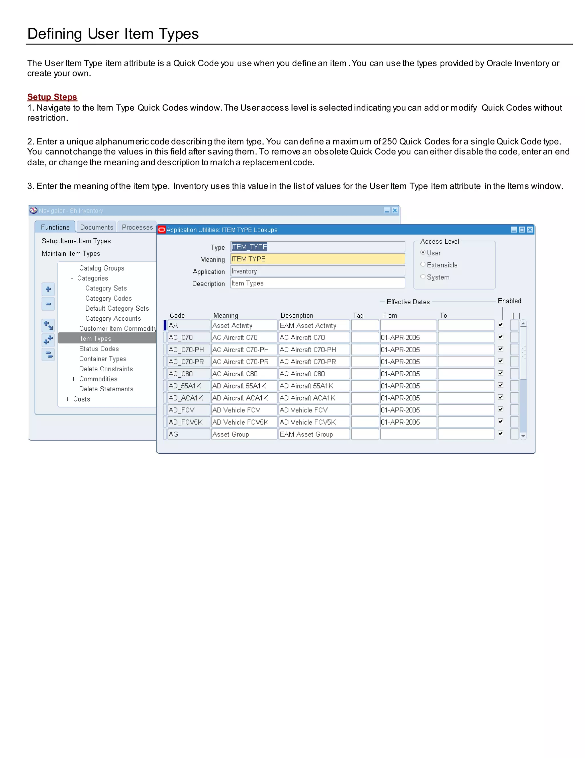 Defining User Item Types
The User Item Type item attribute is a Quick Code you use when you define an item .You can use the types provided by Oracle Inventory or
create your own.
Setup Steps
1. Navigate to the Item Type Quick Codes window.The User access level is selected indicating you can add or modify Quick Codes without
restriction.
2. Enter a unique alphanumeric code describing the item type. You can define a maximum of250 Quick Codes for a single Quick Code type.
You cannotchange the values in this field after saving them. To remove an obsolete Quick Code you can either disable the code,enter an end
date, or change the meaning and description to match a replacementcode.
3. Enter the meaning ofthe item type. Inventory uses this value in the listof values for the User Item Type item attribute in the Items window.
 