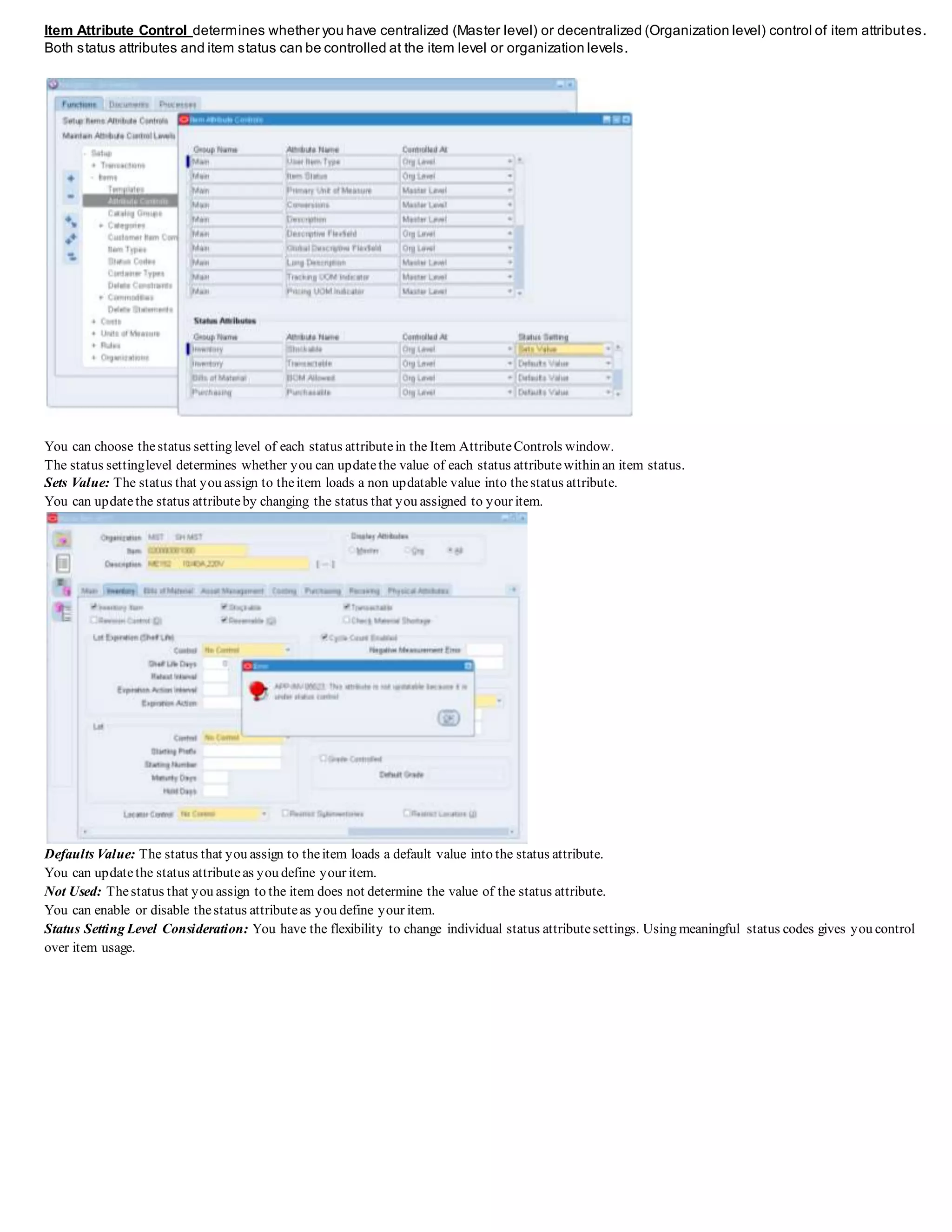 Item Attribute Control determines whether you have centralized (Master level) or decentralized (Organization level) control of item attributes.
Both status attributes and item status can be controlled at the item level or organization levels.
You can choose thestatus setting level of each status attributein the Item AttributeControls window.
The status settinglevel determines whether you can updatethe value of each status attributewithin an item status.
Sets Value: The status that you assign to theitem loads a non updatable value into thestatus attribute.
You can updatethe status attributeby changing the status that you assigned to your item.
Defaults Value: The status that you assign to theitem loads a default value into the status attribute.
You can updatethe status attributeas you define your item.
Not Used: Thestatus that you assign to the item does not determine the value of the status attribute.
You can enable or disable thestatus attributeas you define your item.
Status Setting Level Consideration: You have the flexibility to change individual status attributesettings. Using meaningful status codes gives you control
over item usage.
 