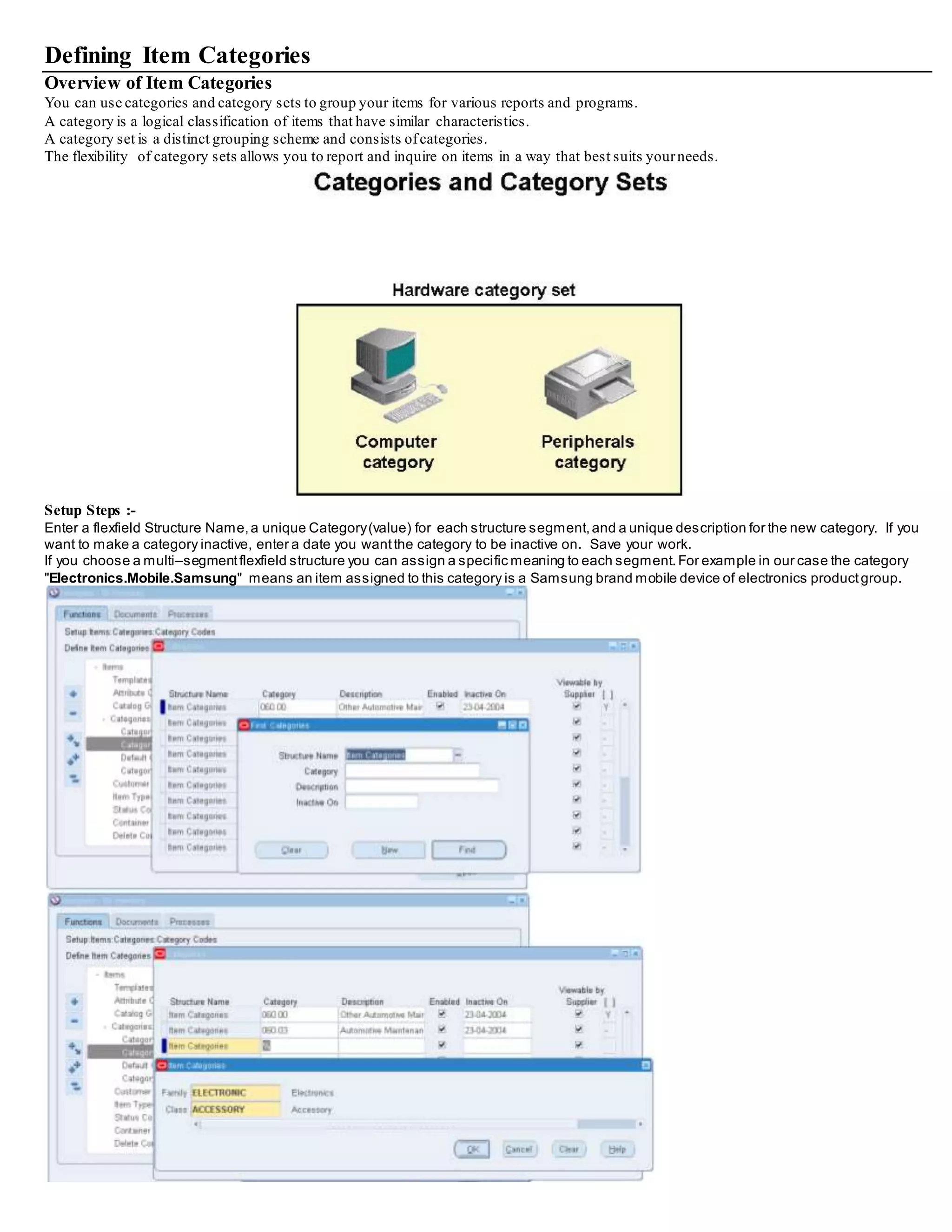 Defining Item Categories
Overview of Item Categories
You can use categories and category sets to group your items for various reports and programs.
A category is a logical classification of items that have similar characteristics.
A category set is a distinct grouping scheme and consists ofcategories.
The flexibility of category sets allows you to report and inquire on items in a way that best suits yourneeds.
Setup Steps :-
Enter a flexfield Structure Name,a unique Category(value) for each structure segment,and a unique description for the new category. If you
want to make a category inactive, enter a date you wantthe category to be inactive on. Save your work.
If you choose a multi–segmentflexfield structure you can assign a specific meaning to each segment.For example in our case the category
"Electronics.Mobile.Samsung" means an item assigned to this category is a Samsung brand mobile device of electronics productgroup.
 