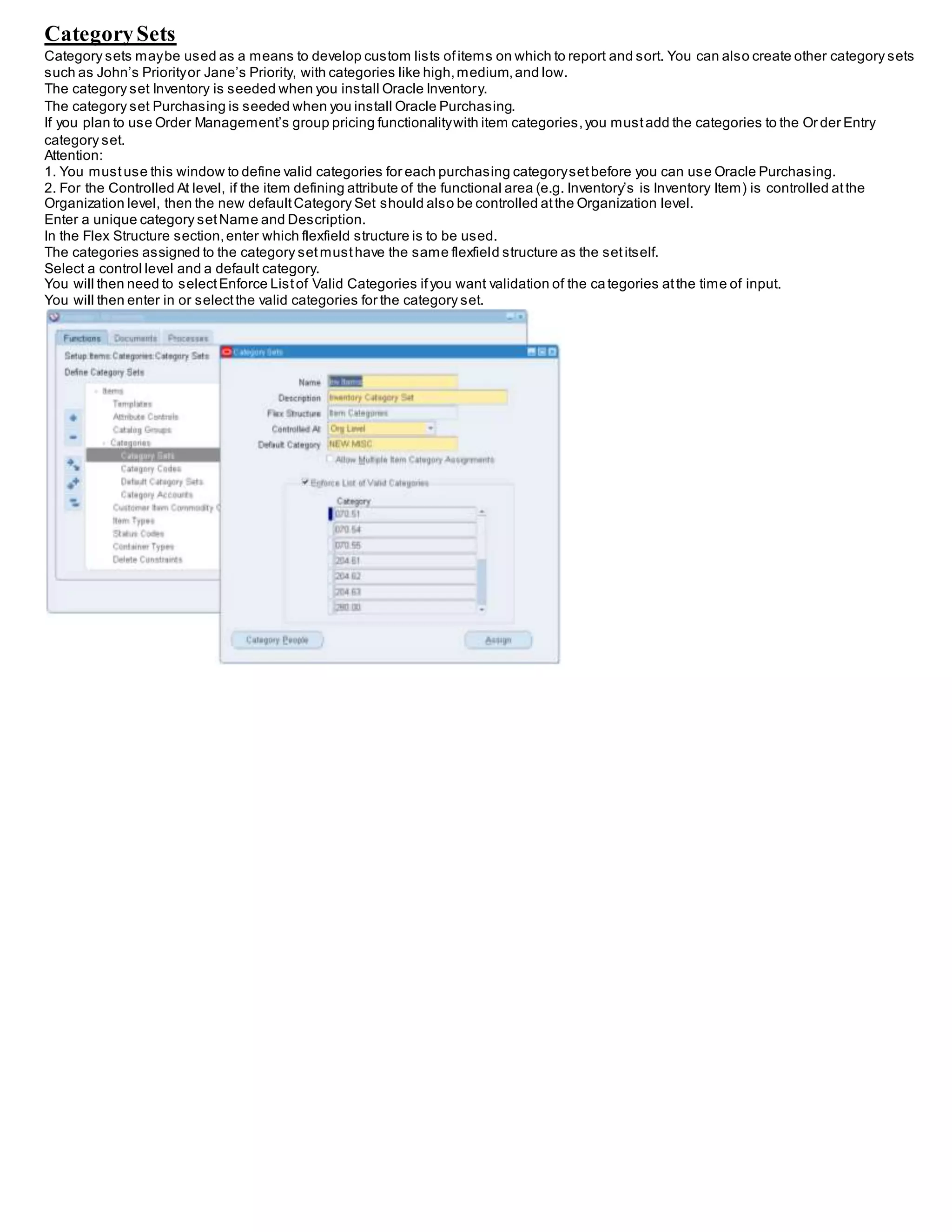 CategorySets
Category sets maybe used as a means to develop custom lists ofitems on which to report and sort. You can also create other category sets
such as John’s Priorityor Jane’s Priority, with categories like high,medium,and low.
The category set Inventory is seeded when you install Oracle Inventory.
The category set Purchasing is seeded when you install Oracle Purchasing.
If you plan to use Order Management’s group pricing functionalitywith item categories,you mustadd the categories to the Or der Entry
category set.
Attention:
1. You mustuse this window to define valid categories for each purchasing categorysetbefore you can use Oracle Purchasing.
2. For the Controlled At level, if the item defining attribute of the functional area (e.g. Inventory’s is Inventory Item) is controlled atthe
Organization level, then the new defaultCategory Set should also be controlled atthe Organization level.
Enter a unique category setName and Description.
In the Flex Structure section,enter which flexfield structure is to be used.
The categories assigned to the category setmusthave the same flexfield structure as the setitself.
Select a control level and a default category.
You will then need to selectEnforce Listof Valid Categories ifyou want validation of the categories atthe time of input.
You will then enter in or selectthe valid categories for the category set.
 