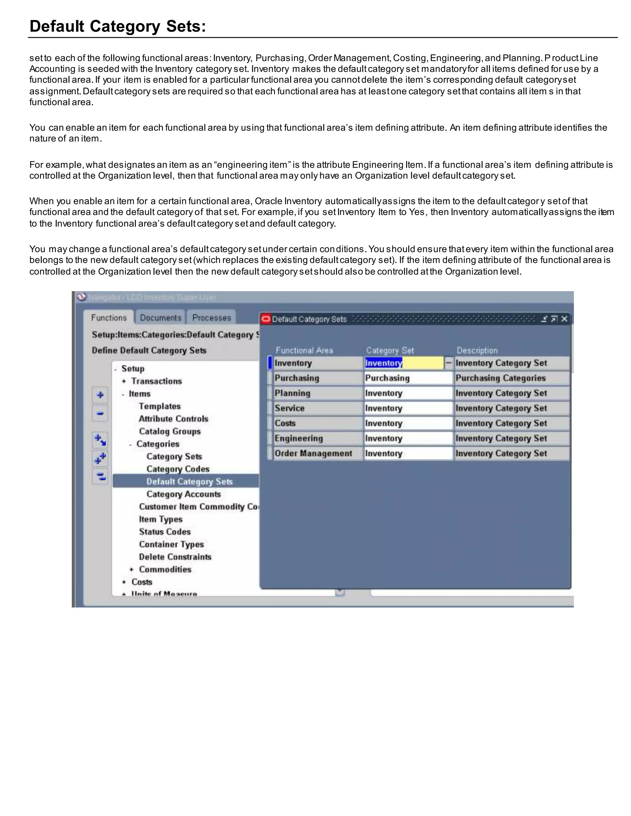 Default Category Sets:
setto each of the following functional areas:Inventory, Purchasing,Order Management,Costing,Engineering,and Planning.P roductLine
Accounting is seeded with the Inventory category set. Inventory makes the defaultcategory set mandatoryfor all items defined for use by a
functional area.If your item is enabled for a particular functional area you cannotdelete the item’s corresponding default categoryset
assignment.Defaultcategory sets are required so that each functional area has at leastone category setthat contains all item s in that
functional area.
You can enable an item for each functional area by using that functional area’s item defining attribute. An item defining attribute identifies the
nature of an item.
For example,what designates an item as an “engineering item” is the attribute Engineering Item.If a functional area’s item defining attribute is
controlled at the Organization level, then that functional area may only have an Organization level defaultcategory set.
When you enable an item for a certain functional area, Oracle Inventory automaticallyassigns the item to the defaultcategor y setof that
functional area and the default category of that set. For example,if you setInventory Item to Yes, then Inventory automaticallyassigns the item
to the Inventory functional area’s defaultcategory setand default category.
You may change a functional area’s defaultcategory setunder certain conditions.You should ensure thatevery item within the functional area
belongs to the new default category set(which replaces the existing defaultcategory set). If the item defining attribute of the functional area is
controlled at the Organization level then the new default category setshould also be controlled atthe Organization level.
 