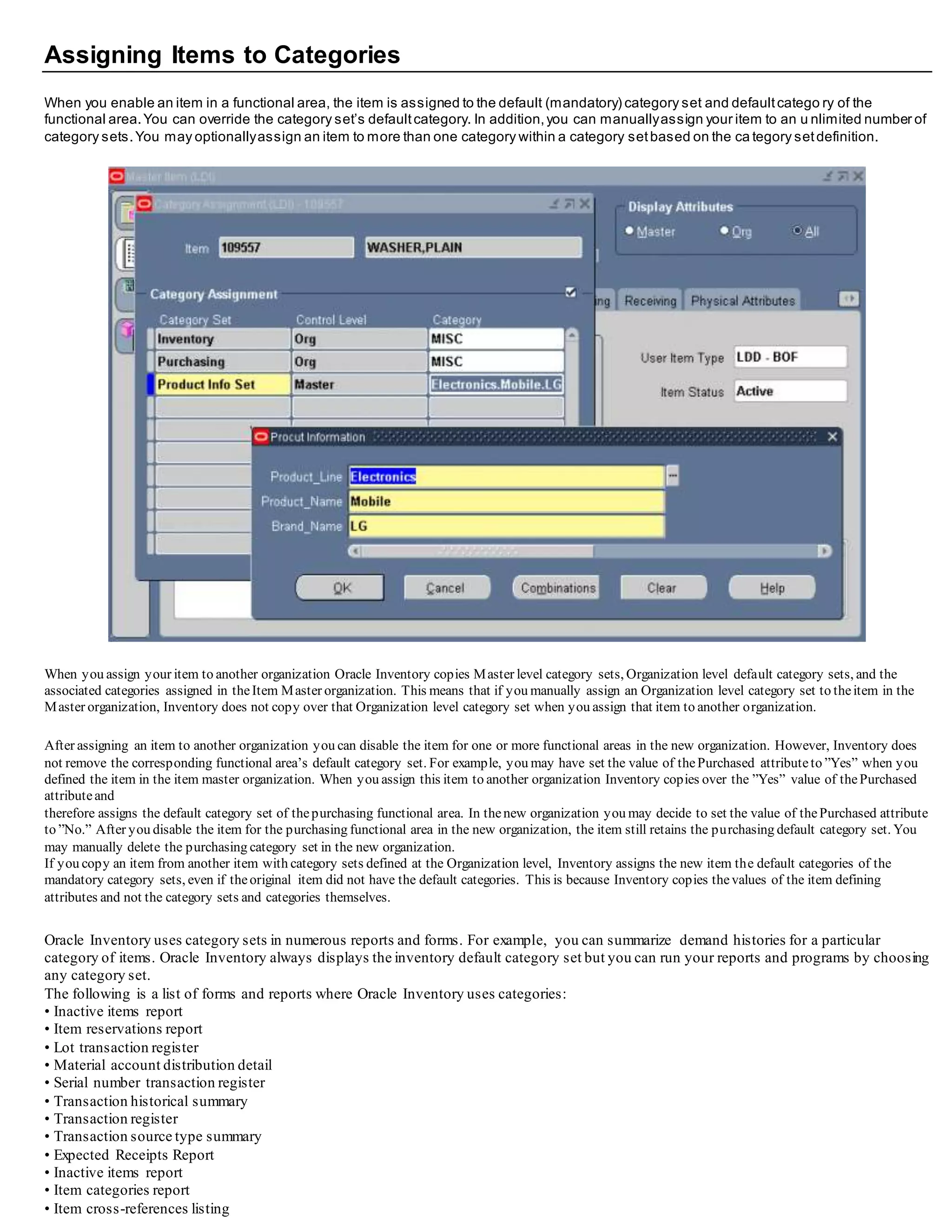 Assigning Items to Categories
When you enable an item in a functional area, the item is assigned to the default (mandatory) category set and defaultcatego ry of the
functional area.You can override the category set’s defaultcategory. In addition,you can manuallyassign your item to an u nlimited number of
category sets.You may optionallyassign an item to more than one category within a category setbased on the ca tegory setdefinition.
When you assign your item to another organization Oracle Inventory copies Master level category sets, Organization level default category sets, and the
associated categories assigned in theItem Master organization. This means that if you manually assign an Organization level category set to theitem in the
Master organization, Inventory does not copy over that Organization level category set when you assign that item to another organization.
After assigning an item to another organization you can disable the item for one or more functional areas in the new organization. However, Inventory does
not remove the corresponding functional area’s default category set. For example, you may have set the value of thePurchased attributeto ”Yes” when you
defined the item in the item master organization. When you assign this item to another organization Inventory copies over the ”Yes” value of thePurchased
attributeand
therefore assigns the default category set of thepurchasing functional area. In thenew organization you may decide to set the value of thePurchased attribute
to ”No.” After you disable the item for the purchasing functional area in the new organization, the item still retains the purchasing default category set. You
may manually delete the purchasing category set in the new organization.
If you copy an item from another item with category sets defined at the Organization level, Inventory assigns the new item the default categories of the
mandatory category sets, even if theoriginal item did not have the default categories. This is because Inventory copies thevalues of the item defining
attributes and not the category sets and categories themselves.
Oracle Inventory uses category sets in numerous reports and forms. For example, you can summarize demand histories for a particular
category of items. Oracle Inventory always displays the inventory default category set but you can run your reports and programs by choosing
any category set.
The following is a list of forms and reports where Oracle Inventory uses categories:
• Inactive items report
• Item reservations report
• Lot transaction register
• Material account distribution detail
• Serial number transaction register
• Transaction historical summary
• Transaction register
• Transaction source type summary
• Expected Receipts Report
• Inactive items report
• Item categories report
• Item cross-references listing
 