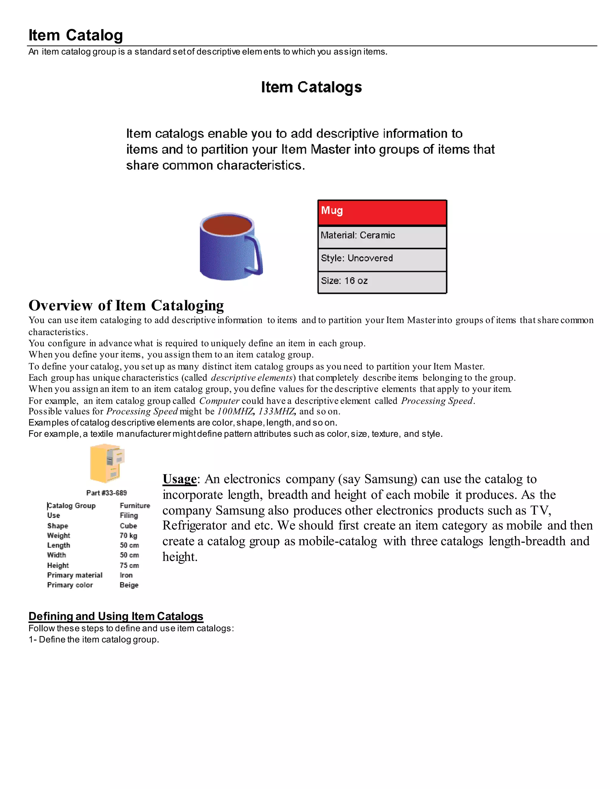 Item Catalog
An item catalog group is a standard setof descriptive elements to which you assign items.
Overview of Item Cataloging
You can use item cataloging to add descriptive information to items and to partition your Item Masterinto groups of items that share common
characteristics.
You configure in advance what is required to uniquely define an item in each group.
When you define your items, you assign them to an item catalog group.
To define your catalog, you set up as many distinct item catalog groups as you need to partition your Item Master.
Each group has unique characteristics (called descriptive elements) that completely describe items belonging to the group.
When you assign an item to an item catalog group, you define values for the descriptive elements that apply to your item.
For example, an item catalog group called Computer could have a descriptive element called Processing Speed.
Possible values for Processing Speed might be 100MHZ, 133MHZ, and so on.
Examples ofcatalog descriptive elements are color,shape,length,and so on.
For example,a textile manufacturer mightdefine pattern attributes such as color,size, texture, and style.
Usage: An electronics company (say Samsung) can use the catalog to
incorporate length, breadth and height of each mobile it produces. As the
company Samsung also produces other electronics products such as TV,
Refrigerator and etc. We should first create an item category as mobile and then
create a catalog group as mobile-catalog with three catalogs length-breadth and
height.
Defining and Using Item Catalogs
Follow these steps to define and use item catalogs:
1- Define the item catalog group.
 
