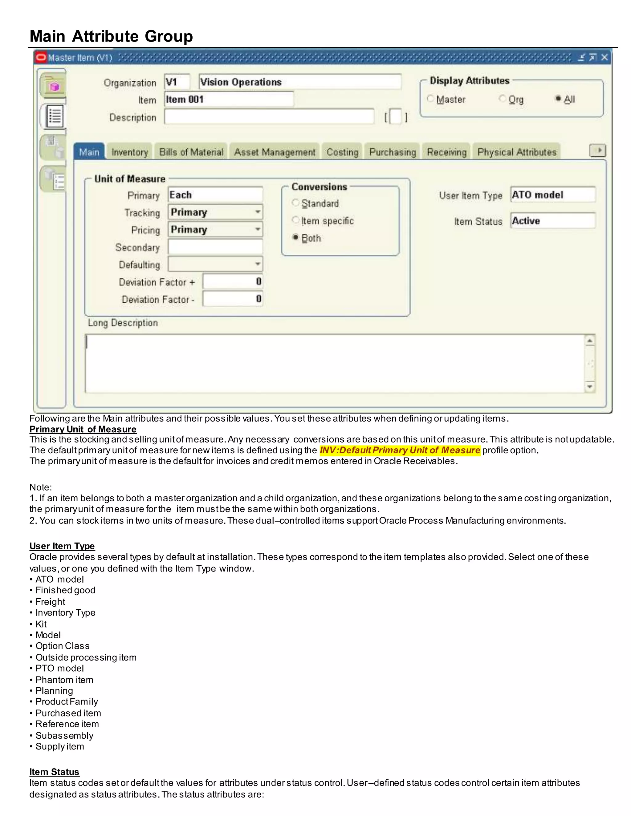 Main Attribute Group
Following are the Main attributes and their possible values.You set these attributes when defining or updating items.
Primary Unit of Measure
This is the stocking and selling unitofmeasure.Any necessary conversions are based on this unitof measure.This attribute is notupdatable.
The defaultprimary unitof measure for new items is defined using the INV:Default Primary Unit of Measure profile option.
The primaryunit of measure is the defaultfor invoices and credit memos entered in Oracle Receivables.
Note:
1. If an item belongs to both a master organization and a child organization,and these organizations belong to the same costing organization,
the primaryunit of measure for the item mustbe the same within both organizations.
2. You can stock items in two units of measure.These dual–controlled items supportOracle Process Manufacturing environments.
User Item Type
Oracle provides several types by default at installation.These types correspond to the item templates also provided.Select one of these
values,or one you defined with the Item Type window.
• ATO model
• Finished good
• Freight
• Inventory Type
• Kit
• Model
• Option Class
• Outside processing item
• PTO model
• Phantom item
• Planning
• ProductFamily
• Purchased item
• Reference item
• Subassembly
• Supply item
Item Status
Item status codes setor defaultthe values for attributes under status control.User–defined status codes control certain item attributes
designated as status attributes.The status attributes are:
 