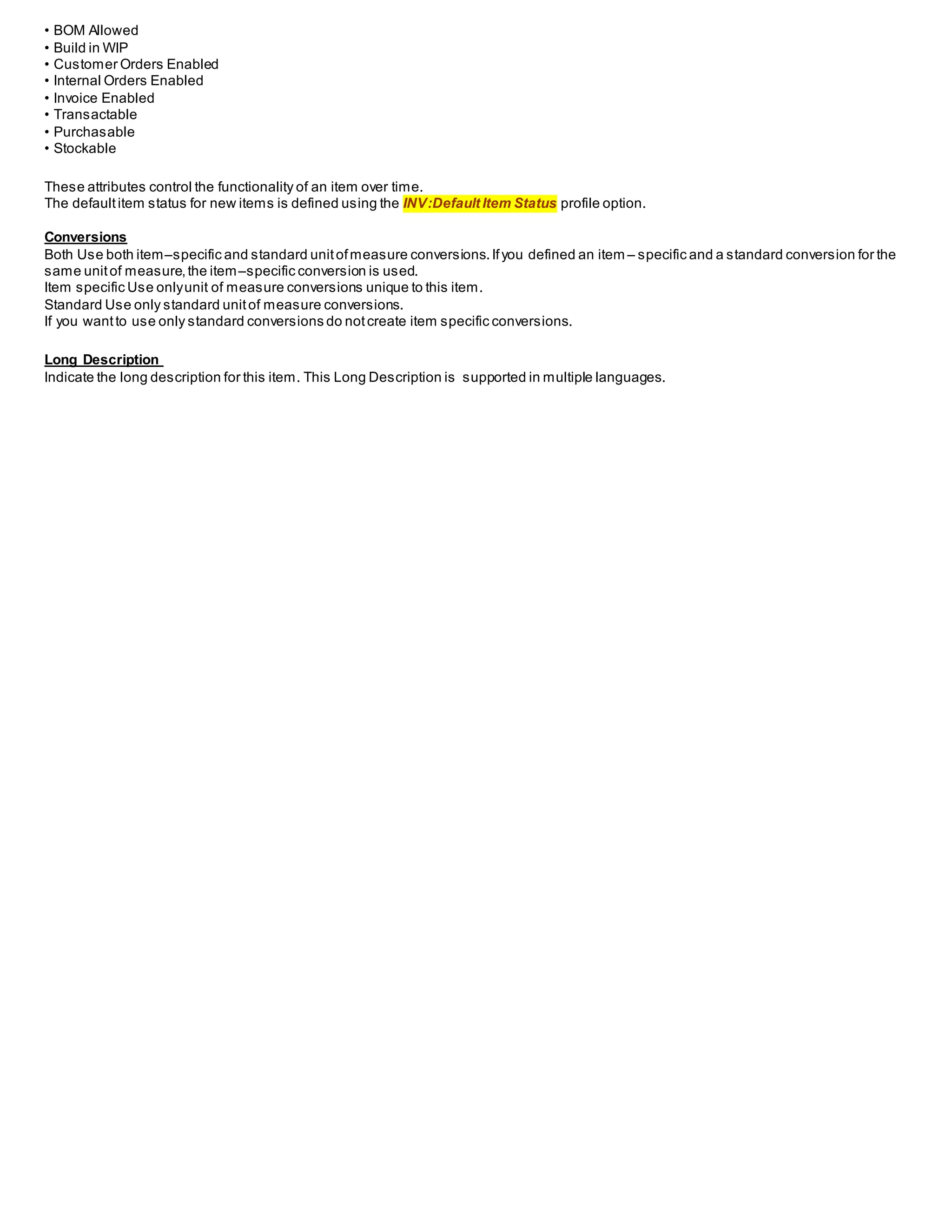 • BOM Allowed
• Build in WIP
• Customer Orders Enabled
• Internal Orders Enabled
• Invoice Enabled
• Transactable
• Purchasable
• Stockable
These attributes control the functionality of an item over time.
The defaultitem status for new items is defined using the INV:Default Item Status profile option.
Conversions
Both Use both item–specific and standard unitofmeasure conversions.Ifyou defined an item – specific and a standard conversion for the
same unitof measure,the item–specific conversion is used.
Item specific Use onlyunit of measure conversions unique to this item.
Standard Use only standard unitof measure conversions.
If you wantto use only standard conversions do notcreate item specific conversions.
Long Description
Indicate the long description for this item. This Long Description is supported in multiple languages.
 