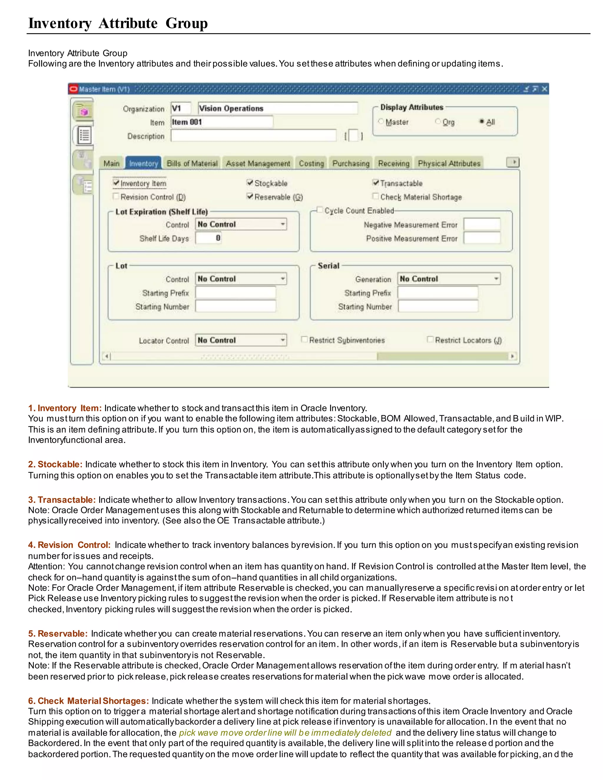 Inventory Attribute Group
Inventory Attribute Group
Following are the Inventory attributes and their possible values.You setthese attributes when defining or updating items.
1. Inventory Item: Indicate whether to stock and transactthis item in Oracle Inventory.
You mustturn this option on if you want to enable the following item attributes:Stockable,BOM Allowed,Transactable,and B uild in WIP.
This is an item defining attribute.If you turn this option on, the item is automaticallyassigned to the default category setfor the
Inventoryfunctional area.
2. Stockable: Indicate whether to stock this item in Inventory. You can setthis attribute only when you turn on the Inventory Item option.
Turning this option on enables you to set the Transactable item attribute.This attribute is optionallysetby the Item Status code.
3. Transactable: Indicate whether to allow Inventory transactions.You can setthis attribute only when you turn on the Stockable option.
Note: Oracle Order Managementuses this along with Stockable and Returnable to determine which authorized returned items can be
physicallyreceived into inventory. (See also the OE Transactable attribute.)
4. Revision Control: Indicate whether to track inventory balances byrevision.If you turn this option on you mustspecifyan existing revision
number for issues and receipts.
Attention: You cannotchange revision control when an item has quantity on hand. If Revision Control is controlled atthe Master Item level, the
check for on–hand quantity is againstthe sum ofon–hand quantities in all child organizations.
Note: For Oracle Order Management,if item attribute Reservable is checked,you can manuallyreserve a specific revisi on atorder entry or let
Pick Release use Inventory picking rules to suggestthe revision when the order is picked.If Reservable item attribute is no t
checked,Inventory picking rules will suggestthe revision when the order is picked.
5. Reservable: Indicate whether you can create material reservations.You can reserve an item only when you have sufficientinventory.
Reservation control for a subinventory overrides reservation control for an item. In other words,if an item is Reservable buta subinventoryis
not, the item quantity in that subinventoryis not Reservable.
Note: If the Reservable attribute is checked,Oracle Order Managementallows reservation ofthe item during order entry. If m aterial hasn’t
been reserved prior to pick release,pick release creates reservations for material when the pick wave move order is allocated.
6. Check MaterialShortages: Indicate whether the system will check this item for material shortages.
Turn this option on to trigger a material shortage alertand shortage notification during transactions ofthis item Oracle Inventory and Oracle
Shipping execution will automaticallybackorder a delivery line at pick release ifinventory is unavailable for allocation.In the event that no
material is available for allocation,the pick wave move order line will be immediately deleted and the delivery line status will change to
Backordered.In the event that only part of the required quantity is available,the delivery line will splitinto the release d portion and the
backordered portion.The requested quantity on the move order line will update to reflect the quantity that was available for picking,an d the
 