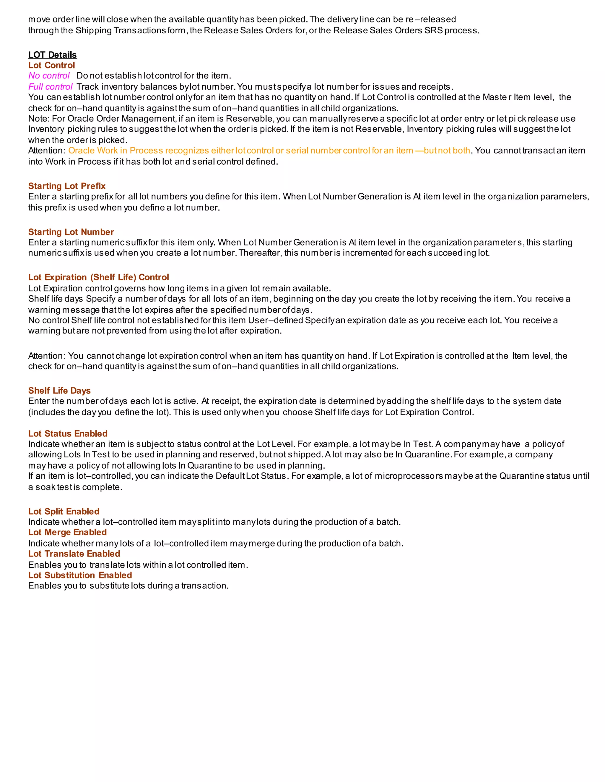 move order line will close when the available quantity has been picked.The delivery line can be re –released
through the Shipping Transactions form,the Release Sales Orders for,or the Release Sales Orders SRS process.
LOT Details
Lot Control
No control Do not establish lotcontrol for the item.
Full control Track inventory balances bylot number.You mustspecifya lot number for issues and receipts.
You can establish lotnumber control onlyfor an item that has no quantity on hand.If Lot Control is controlled at the Maste r Item level, the
check for on–hand quantity is againstthe sum ofon–hand quantities in all child organizations.
Note: For Oracle Order Management,if an item is Reservable,you can manuallyreserve a specific lot at order entry or let pi ck release use
Inventory picking rules to suggestthe lot when the order is picked.If the item is not Reservable, Inventory picking rules will suggestthe lot
when the order is picked.
Attention: Oracle Work in Process recognizes either lotcontrol or serial number control for an item —butnot both. You cannottransactan item
into Work in Process ifit has both lot and serial control defined.
Starting Lot Prefix
Enter a starting prefix for all lot numbers you define for this item. When Lot Number Generation is At item level in the orga nization parameters,
this prefix is used when you define a lot number.
Starting Lot Number
Enter a starting numeric suffixfor this item only. When Lot Number Generation is At item level in the organization parameters,this starting
numeric suffixis used when you create a lot number.Thereafter, this number is incremented for each succeed ing lot.
Lot Expiration (Shelf Life) Control
Lot Expiration control governs how long items in a given lot remain available.
Shelf life days Specify a number ofdays for all lots of an item,beginning on the day you create the lot by receiving the item.You receive a
warning message thatthe lot expires after the specified number ofdays.
No control Shelf life control not established for this item User–defined Specifyan expiration date as you receive each lot. You receive a
warning butare not prevented from using the lot after expiration.
Attention: You cannotchange lot expiration control when an item has quantity on hand. If Lot Expiration is controlled at the Item level, the
check for on–hand quantity is againstthe sum ofon–hand quantities in all child organizations.
Shelf Life Days
Enter the number ofdays each lot is active. At receipt, the expiration date is determined byadding the shelflife days to the system date
(includes the day you define the lot). This is used only when you choose Shelf life days for Lot Expiration Control.
Lot Status Enabled
Indicate whether an item is subjectto status control at the Lot Level. For example,a lot may be In Test. A companymay have a policyof
allowing Lots In Test to be used in planning and reserved, butnot shipped.A lot may also be In Quarantine.For example,a company
may have a policy of not allowing lots In Quarantine to be used in planning.
If an item is lot–controlled,you can indicate the DefaultLot Status. For example,a lot of microprocessors maybe at the Quarantine status until
a soak testis complete.
Lot Split Enabled
Indicate whether a lot–controlled item maysplitinto manylots during the production of a batch.
Lot Merge Enabled
Indicate whether many lots of a lot–controlled item maymerge during the production ofa batch.
Lot Translate Enabled
Enables you to translate lots within a lot controlled item.
Lot Substitution Enabled
Enables you to substitute lots during a transaction.
 
