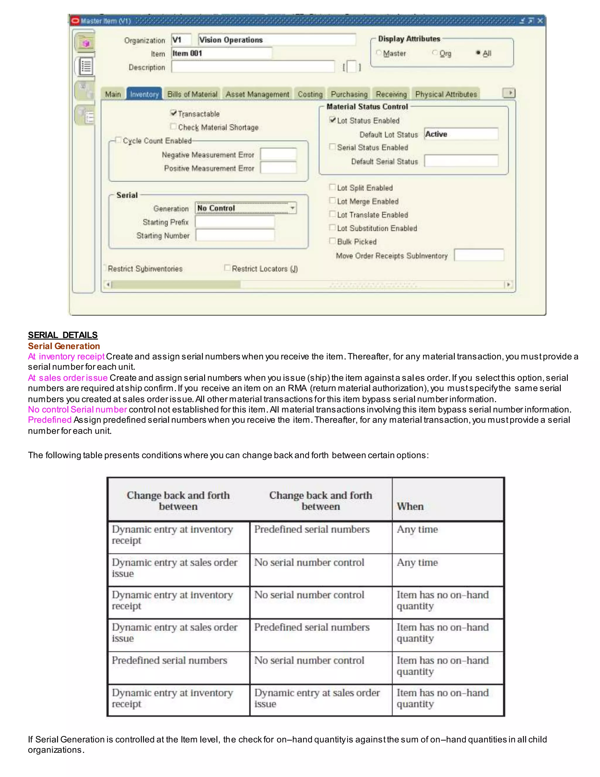 SERIAL DETAILS
Serial Generation
At inventory receiptCreate and assign serial numbers when you receive the item.Thereafter, for any material transaction,you mustprovide a
serial number for each unit.
At sales order issue Create and assign serial numbers when you issue (ship) the item againsta sales order.If you selectthis option,serial
numbers are required atship confirm.If you receive an item on an RMA (return material authorization),you mustspecifythe same serial
numbers you created at sales order issue.All other material transactions for this item bypass serial number information.
No control Serial number control not established for this item.All material transactions involving this item bypass serial number information.
Predefined Assign predefined serial numbers when you receive the item.Thereafter, for any material transaction,you mustprovide a serial
number for each unit.
The following table presents conditions where you can change back and forth between certain options:
If Serial Generation is controlled at the Item level, the check for on–hand quantityis againstthe sum of on–hand quantities in all child
organizations.
 