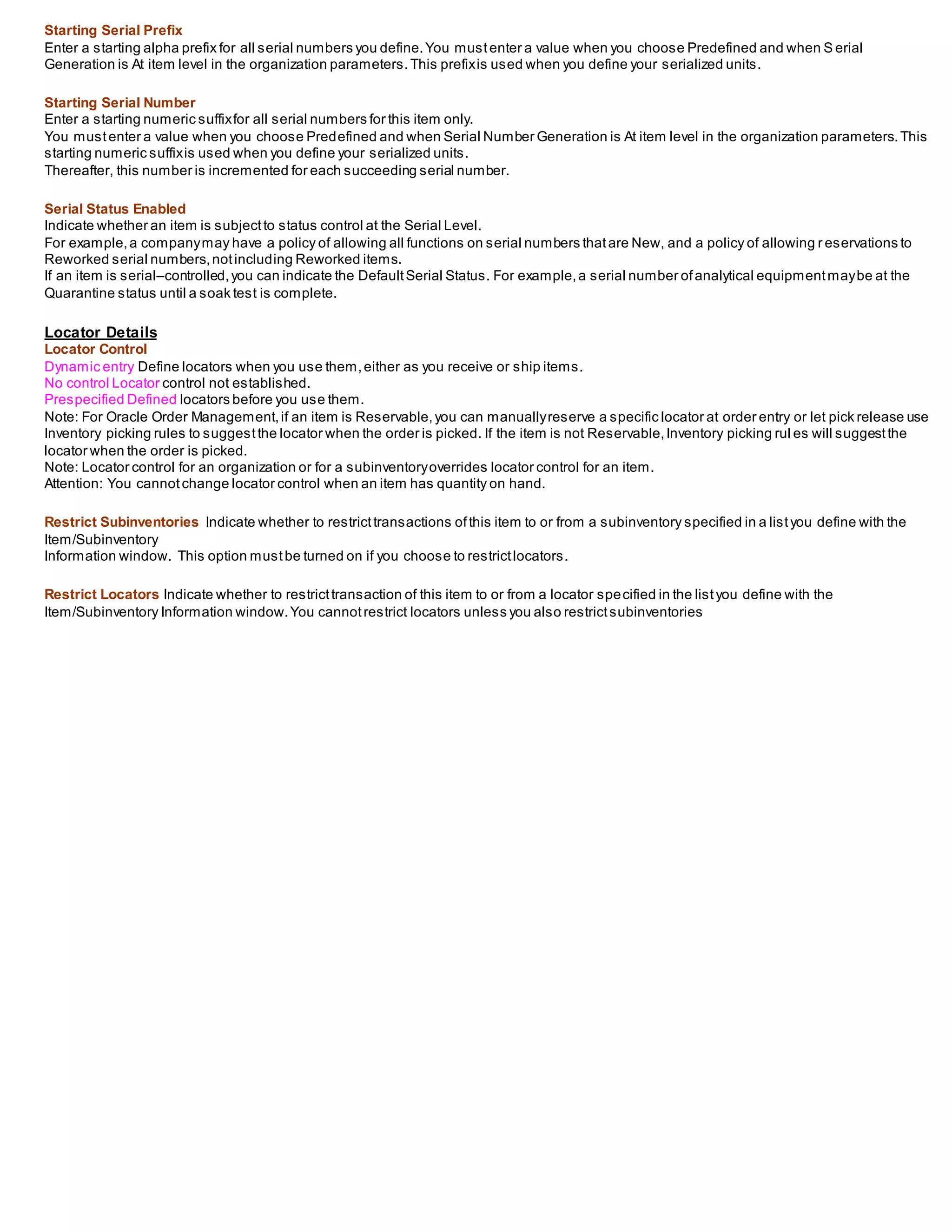 Starting Serial Prefix
Enter a starting alpha prefix for all serial numbers you define.You mustenter a value when you choose Predefined and when S erial
Generation is At item level in the organization parameters.This prefixis used when you define your serialized units.
Starting Serial Number
Enter a starting numeric suffixfor all serial numbers for this item only.
You mustenter a value when you choose Predefined and when Serial Number Generation is At item level in the organization parameters.This
starting numeric suffixis used when you define your serialized units.
Thereafter, this number is incremented for each succeeding serial number.
Serial Status Enabled
Indicate whether an item is subjectto status control at the Serial Level.
For example,a companymay have a policy of allowing all functions on serial numbers thatare New, and a policy of allowing r eservations to
Reworked serial numbers,notincluding Reworked items.
If an item is serial–controlled,you can indicate the DefaultSerial Status. For example,a serial number ofanalytical equipmentmaybe at the
Quarantine status until a soak test is complete.
Locator Details
Locator Control
Dynamic entry Define locators when you use them,either as you receive or ship items.
No control Locator control not established.
Prespecified Defined locators before you use them.
Note: For Oracle Order Management,if an item is Reservable,you can manuallyreserve a specific locator at order entry or let pick release use
Inventory picking rules to suggestthe locator when the order is picked. If the item is not Reservable,Inventory picking rul es will suggestthe
locator when the order is picked.
Note: Locator control for an organization or for a subinventoryoverrides locator control for an item.
Attention: You cannotchange locator control when an item has quantity on hand.
Restrict Subinventories Indicate whether to restricttransactions ofthis item to or from a subinventory specified in a listyou define with the
Item/Subinventory
Information window. This option mustbe turned on if you choose to restrictlocators.
Restrict Locators Indicate whether to restricttransaction of this item to or from a locator specified in the listyou define with the
Item/Subinventory Information window.You cannotrestrict locators unless you also restrictsubinventories
 