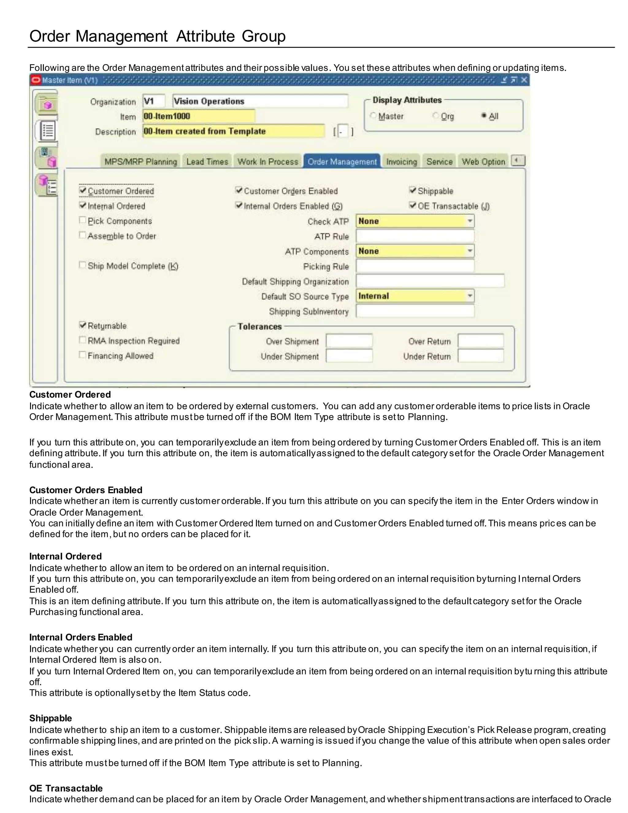 Order Management Attribute Group
Following are the Order Managementattributes and their possible values. You set these attributes when defining or updating items.
Customer Ordered
Indicate whether to allow an item to be ordered by external customers. You can add any customer orderable items to price lists in Oracle
Order Management.This attribute mustbe turned off if the BOM Item Type attribute is setto Planning.
If you turn this attribute on, you can temporarilyexclude an item from being ordered by turning Customer Orders Enabled off. This is an item
defining attribute.If you turn this attribute on, the item is automaticallyassigned to the default category setfor the Oracle Order Management
functional area.
Customer Orders Enabled
Indicate whether an item is currently customer orderable.If you turn this attribute on you can specify the item in the Enter Orders window in
Oracle Order Management.
You can initially define an item with Customer Ordered Item turned on and Customer Orders Enabled turned off.This means pric es can be
defined for the item,but no orders can be placed for it.
Internal Ordered
Indicate whether to allow an item to be ordered on an internal requisition.
If you turn this attribute on, you can temporarilyexclude an item from being ordered on an internal requisition byturning Internal Orders
Enabled off.
This is an item defining attribute.If you turn this attribute on, the item is automaticallyassigned to the defaultcategory setfor the Oracle
Purchasing functional area.
Internal Orders Enabled
Indicate whether you can currently order an item internally. If you turn this attribute on, you can specify the item on an internal requisition,if
Internal Ordered Item is also on.
If you turn Internal Ordered Item on, you can temporarilyexclude an item from being ordered on an internal requisition bytu rning this attribute
off.
This attribute is optionallysetby the Item Status code.
Shippable
Indicate whether to ship an item to a customer. Shippable items are released byOracle Shipping Execution’s Pick Release program,creating
confirmable shipping lines,and are printed on the pick slip. A warning is issued ifyou change the value of this attribute when open sales order
lines exist.
This attribute mustbe turned off if the BOM Item Type attribute is set to Planning.
OE Transactable
Indicate whether demand can be placed for an item by Oracle Order Management,and whether shipmenttransactions are interfaced to Oracle
 