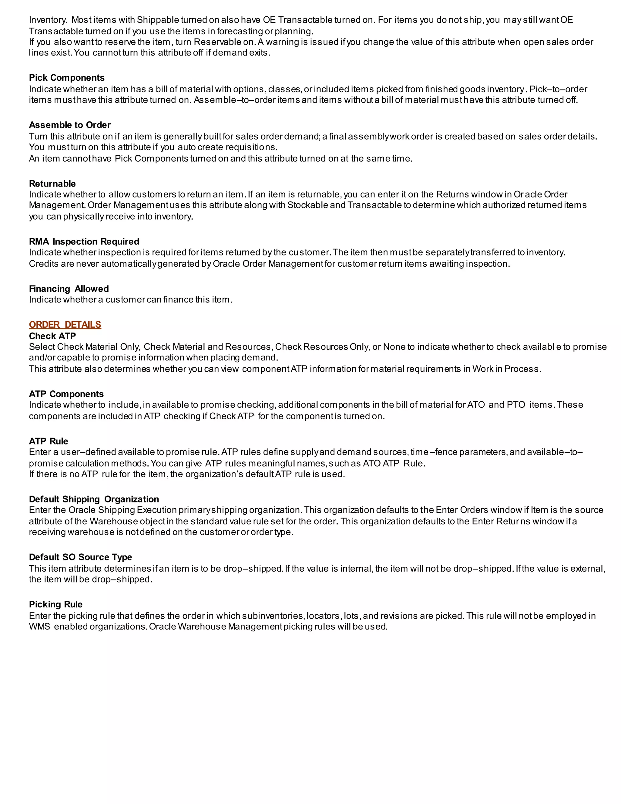 Inventory. Most items with Shippable turned on also have OE Transactable turned on. For items you do not ship,you may still wantOE
Transactable turned on if you use the items in forecasting or planning.
If you also wantto reserve the item, turn Reservable on.A warning is issued ifyou change the value of this attribute when open sales order
lines exist.You cannotturn this attribute off if demand exits.
Pick Components
Indicate whether an item has a bill of material with options,classes,or included items picked from finished goods inventory. Pick–to–order
items musthave this attribute turned on. Assemble–to–order items and items withouta bill of material musthave this attribute turned off.
Assemble to Order
Turn this attribute on if an item is generally builtfor sales order demand;a final assemblywork order is created based on sales order details.
You mustturn on this attribute if you auto create requisitions.
An item cannothave Pick Components turned on and this attribute turned on at the same time.
Returnable
Indicate whether to allow customers to return an item.If an item is returnable,you can enter it on the Returns window in Oracle Order
Management. Order Managementuses this attribute along with Stockable and Transactable to determine which authorized returned items
you can physically receive into inventory.
RMA Inspection Required
Indicate whether inspection is required for items returned by the customer.The item then mustbe separatelytransferred to inventory.
Credits are never automaticallygenerated by Oracle Order Managementfor customer return items awaiting inspection.
Financing Allowed
Indicate whether a customer can finance this item.
ORDER DETAILS
Check ATP
Select Check Material Only, Check Material and Resources,Check Resources Only, or None to indicate whether to check availabl e to promise
and/or capable to promise information when placing demand.
This attribute also determines whether you can view componentATP information for material requirements in Work in Process.
ATP Components
Indicate whether to include,in available to promise checking,additional components in the bill of material for ATO and PTO items.These
components are included in ATP checking if Check ATP for the componentis turned on.
ATP Rule
Enter a user–defined available to promise rule.ATP rules define supplyand demand sources,time–fence parameters,and available–to–
promise calculation methods.You can give ATP rules meaningful names,such as ATO ATP Rule.
If there is no ATP rule for the item,the organization’s defaultATP rule is used.
Default Shipping Organization
Enter the Oracle Shipping Execution primaryshipping organization.This organization defaults to the Enter Orders window if Item is the source
attribute of the Warehouse objectin the standard value rule set for the order. This organization defaults to the Enter Retur ns window ifa
receiving warehouse is notdefined on the customer or order type.
Default SO Source Type
This item attribute determines ifan item is to be drop–shipped.If the value is internal,the item will not be drop–shipped.Ifthe value is external,
the item will be drop–shipped.
Picking Rule
Enter the picking rule that defines the order in which subinventories,locators,lots,and revisions are picked.This rule will notbe employed in
WMS enabled organizations.Oracle Warehouse Managementpicking rules will be used.
 