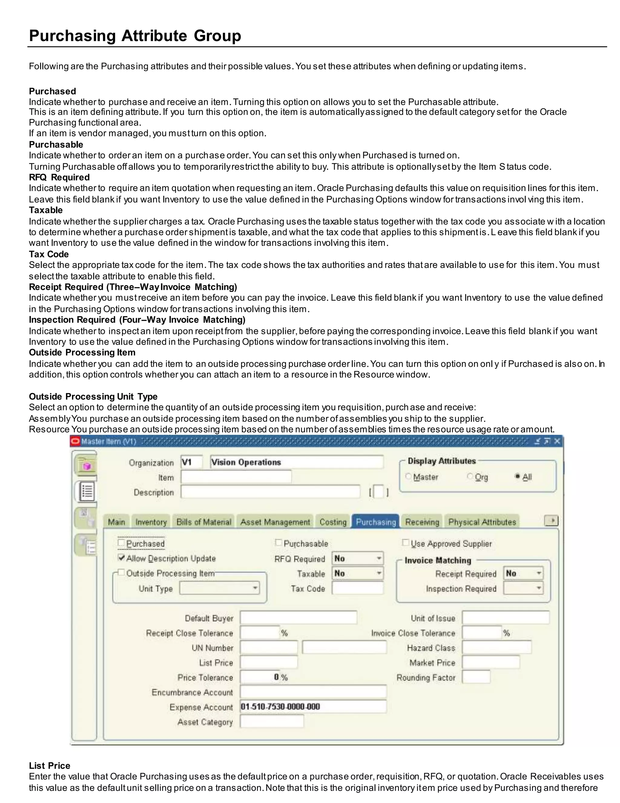 Purchasing Attribute Group
Following are the Purchasing attributes and their possible values.You set these attributes when defining or updating items.
Purchased
Indicate whether to purchase and receive an item.Turning this option on allows you to set the Purchasable attribute.
This is an item defining attribute.If you turn this option on, the item is automaticallyassigned to the default category setfor the Oracle
Purchasing functional area.
If an item is vendor managed,you mustturn on this option.
Purchasable
Indicate whether to order an item on a purchase order.You can set this only when Purchased is turned on.
Turning Purchasable offallows you to temporarilyrestrictthe ability to buy. This attribute is optionallysetby the Item Status code.
RFQ Required
Indicate whether to require an item quotation when requesting an item.Oracle Purchasing defaults this value on requisition lines for this item.
Leave this field blank if you want Inventory to use the value defined in the Purchasing Options window for transactions invol ving this item.
Taxable
Indicate whether the supplier charges a tax. Oracle Purchasing uses the taxable status together with the tax code you associate w ith a location
to determine whether a purchase order shipmentis taxable,and what the tax code that applies to this shipmentis.L eave this field blank if you
want Inventory to use the value defined in the window for transactions involving this item.
Tax Code
Select the appropriate tax code for the item.The tax code shows the tax authorities and rates thatare available to use for this item.You must
selectthe taxable attribute to enable this field.
Receipt Required (Three–WayInvoice Matching)
Indicate whether you mustreceive an item before you can pay the invoice. Leave this field blank if you want Inventory to use the value defined
in the Purchasing Options window for transactions involving this item.
Inspection Required (Four–Way Invoice Matching)
Indicate whether to inspectan item upon receiptfrom the supplier,before paying the corresponding invoice.Leave this field blank if you want
Inventory to use the value defined in the Purchasing Options window for transactions involving this item.
Outside Processing Item
Indicate whether you can add the item to an outside processing purchase order line.You can turn this option on onl y if Purchased is also on.In
addition,this option controls whether you can attach an item to a resource in the Resource window.
Outside Processing Unit Type
Select an option to determine the quantity of an outside processing item you requisition,purchase and receive:
AssemblyYou purchase an outside processing item based on the number ofassemblies you ship to the supplier.
Resource You purchase an outside processing item based on the number ofassemblies times the resource usage rate or amount.
List Price
Enter the value that Oracle Purchasing uses as the defaultprice on a purchase order,requisition,RFQ, or quotation.Oracle Receivables uses
this value as the defaultunit selling price on a transaction.Note that this is the original inventory item price used by Purchasing and therefore
 