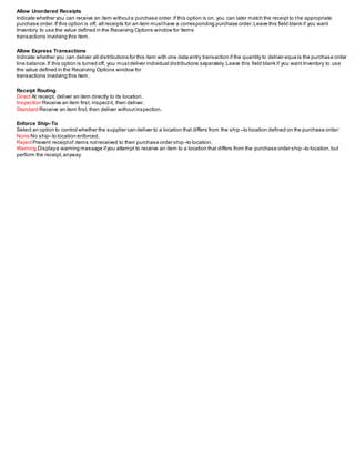 Allow Unordered Receipts
Indicate whether you can receive an item withouta purchase order.If this option is on, you can later match the receiptto the appropriate
purchase order.If this option is off, all receipts for an item musthave a corresponding purchase order.Leave this field blank if you want
Inventory to use the value defined in the Receiving Options window for Items
transactions involving this item.
Allow Express Transactions
Indicate whether you can deliver all distributions for this item with one data entry transaction if the quantity to deliver equa ls the purchase order
line balance.If this option is turned off, you mustdeliver individual distributions separately.Leave this field blank if you want Inventory to use
the value defined in the Receiving Options window for
transactions involving this item.
Receipt Routing
Direct At receipt, deliver an item directly to its location.
Inspection Receive an item first, inspectit, then deliver.
Standard Receive an item first, then deliver withoutinspection.
Enforce Ship–To
Select an option to control whether the supplier can deliver to a location that differs from the ship–to location defined on the purchase order:
None No ship–to location enforced.
RejectPrevent receiptof items notreceived to their purchase order ship–to location.
Warning Displaya warning message ifyou attempt to receive an item to a location that differs from the purchase order ship –to location,but
perform the receipt,anyway.
 