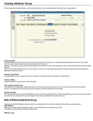 Costing Attribute Group
Following are the Costing attributes and their possible values.You setthese attributes when defining or updating items.
Costing Enabled
Indicate whether to report, value, and accountfor any item costs.For example,you mightdisable costing for reference items,or for invoice
only (non–stock) items thatyou never ship and never hold in inventory.
Attention: Organizations using average costing always maintain their own item costs,regardless ofthe control le vel set for the Costing Enabled
attribute.
This is an item defining attribute.If you turn this option on, the item is automaticallyassigned to the default category se tfor the Oracle Cost
Managementfunctional area.3
Inventory Asset Value
Indicate whether to value an item as an assetin inventory. Turning this option off indicates an expense item.
Include in Rollup
Indicate whether to include an item in the costrollup.
Cost of Goods Sold Account
This attribute is controlled atthe Organization level only. Enter a general ledger accountto use as a source for the Costof Goods Sold
Account. The defaultcost of goods sold accountis setwhen you define organization parameters.
Standard Lot Size
Enter the standard lotsize Oracle Bills ofMaterial uses to calculate assemblylead times.Oracle CostManagementuses this value to calculate
unit costs for sub–elements with a Lot basis type. This lot size is separate from the lead time lot size.
Bills of MaterialAttribute Group
Following are the Bills ofMaterial attributes and their possible values.You setthese attributes when defining or updating items
BOM Allowed
Allows you to define a bill of material for an item,or to assign the item as a componenton a bill.
This attribute is optionallysetby the Item Status code.
BOM Item Type
 
