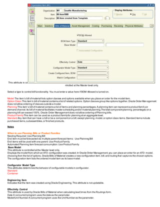 This attribute is co
ntrolled at the Master level only.
Select a type to control bill functionality. You mustenter a value here if BOM Allowed is turned on.
Model The item’s bill ofmaterial lists option classes and options available when you place an order for the model item.
Option Class This item’s bill ofmaterial contains a listof related options.Option classes group like options together.Oracle Order Man agement
does notallow ordering of classes outside a model.
Planning This item’s bill ofmaterial contains a listof items and planning percentages.A planning item can representa productfamil yor
demand channel.Its bill of material facilitates master scheduling and/or material planning.The total componentplanning percentages on a
planning bill can exceed 100%. Oracle Order Managementdoes notallow ordering ofPlanning bills.
Product FamilyThis item can be used as a product familyfor planning atan aggregate level.
Standard Any item that can have a bill or be a componenton a bill,except planning,model,or option class items.Standard items include
purchased items,subassemblies,or finished products.
Notes
When to use Planning Bills or Product Families
Nesting Required:Use Planning Bill
End item mustbe forecasted via multiple parentforecastitems: Use Planning Bill
End items will be used with one parent: Use ProductFamily
Automated Planning item forecastconsumption:Use ProductFamily
Base Model
This attribute is controlled atthe Master level only.
Displays the model from which an ATO configuration was created.In Oracle Order Management,you can place an order for an ATO model,
choosing from the listof options.Oracle Bills of Material creates a new configuration item,bill,and routing that captures the chosen options.
The configuration item lists the ordered model item as its base model.
Configurator Model Type
This attributes determines the behavior of configurable models in configurator.
Standard
Container
Engineering Item
Indicates that the item was created using Oracle Engineering.This attribute is notupdatable.
Effectivity Control
This attribute is used by Oracle Bills of Material when calculating lead times from the Routings form.
Date A concurrentprogram uses the date as the parameter.
Model/Unit Number A concurrentprogram uses the UnitNumber as the parameter.
 