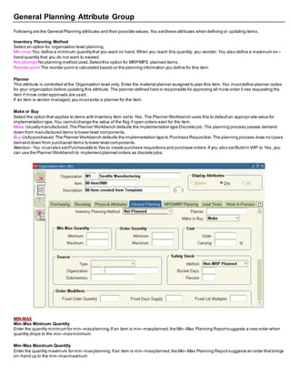 General Planning Attribute Group
Following are the General Planning attributes and their possible values.You setthese attributes when defining or updating items.
Inventory Planning Method
Select an option for organization level planning.
Min–max You define a minimum quantitythat you want on hand.When you reach this quantity, you reorder. You also define a maximum on –
hand quantity that you do not want to exceed.
Not planned No planning method used.Selectthis option for MRP/MPS planned items.
Reorder point The reorder point is calculated based on the planning information you define for this item.
Planner
This attribute is controlled atthe Organization level only. Enter the material planner assigned to plan this item.You mustdefine planner codes
for your organization before updating this attribute. The planner defined here is responsible for approving all move order li nes requesting the
item if move order approvals are used.
If an item is vendor managed,you mustenter a planner for the item.
Make or Buy
Select the option that applies to items with Inventory Item setto Yes. The Planner Workbench uses this to defaultan appropr iate value for
implementation type.You cannotchange the value of the flag if open orders exist for the item.
Make Usuallymanufactured.The Planner Workbench defaults the implementation type Discrete job. The planning process passes demand
down from manufactured items to lower level components.
Buy Usllypurchased.The Planner Workbench defaults the implementation type to Purchase Requisition.The planning process does no tpass
demand down from purchased items to lower level components.
Attention: You mustalso setPurchasable to Yes to create purchase requisitions and purchase orders.If you also setBuild in WIP to Yes, you
can use the Planner Workbench to implementplanned orders as discrete jobs.
MIN-MAX
Min–Max Minimum Quantity
Enter the quantity minimum for min–maxplanning.If an item is min–maxplanned,the Min–Max Planning Reportsuggests a new order when
quantity drops to the min–maxminimum.
Min–Max Maximum Quantity
Enter the quantity maximum for min–maxplanning.Ifan item is min–maxplanned,the Min–Max Planning Reportsuggests an order thatbrings
on–hand up to the min–maxmaximum
 