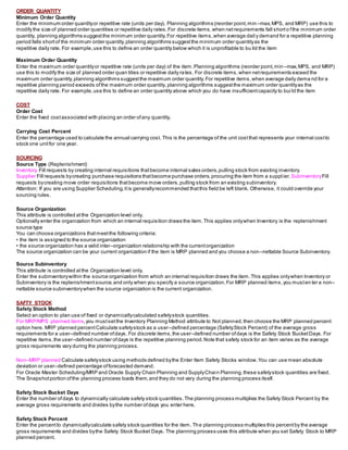 ORDER QUANTITY
Minimum Order Quantity
Enter the minimum order quantityor repetitive rate (units per day). Planning algorithms (reorder point,min –max,MPS, and MRP) use this to
modify the size of planned order quantities or repetitive daily rates.For discrete items,when netrequirements fall shorto fthe minimum order
quantity, planning algorithms suggestthe minimum order quantity.For repetitive items,when average dail y demand for a repetitive planning
period falls shortof the minimum order quantity,planning algorithms suggestthe minimum order quantityas the
repetitive daily rate. For example,use this to define an order quantity below which it is unprofitable to bu ild the item
Maximum Order Quantity
Enter the maximum order quantityor repetitive rate (units per day) of the item.Planning algorithms (reorder point,min –max,MPS, and MRP)
use this to modify the size of planned order quan tities or repetitive daily rates. For discrete items,when netrequirements exceed the
maximum order quantity,planning algorithms suggestthe maximum order quantity.For repetitive items,when average daily dema nd for a
repetitive planning period exceeds ofthe maximum order quantity,planning algorithms suggestthe maximum order quantityas the
repetitive daily rate. For example,use this to define an order quantity above which you do have insufficientcapacity to bui ld the item
COST
Order Cost
Enter the fixed costassociated with placing an order ofany quantity.
Carrying Cost Percent
Enter the percentage used to calculate the annual carrying cost. This is the percentage of the unit costthat represents your internal costto
stock one unitfor one year.
SOURCING
Source Type (Replenishment)
Inventory Fill requests by creating internal requisitions thatbecome internal sales orders,pulling stock from existing inventory.
Supplier Fill requests bycreating purchase requisitions thatbecome purchase orders,procuring the item from a suppl ier.SubinventoryFill
requests bycreating move order requisitions thatbecome move orders,pulling stock from an existing subinventory.
Attention: If you are using Supplier Scheduling,itis generallyrecommended thatthis field be left blank. Otherwise, it could override your
sourcing rules.
Source Organization
This attribute is controlled atthe Organization level only.
Optionally enter the organization from which an internal requisition draws the item.This applies onlywhen Inventory is the replenishment
source type
You can choose organizations thatmeetthe following criteria:
• the item is assigned to the source organization
• the source organization has a valid inter–organization relationship with the currentorganization
The source organization can be your current organization if the item is MRP planned and you choose a non–nettable Source Subinventory.
Source Subinventory
This attribute is controlled atthe Organization level only.
Enter the subinventorywithin the source organization from which an internal requisition draws the item.This applies onlywhen Inventory or
Subinventory is the replenishmentsource,and only when you specify a source organization.For MRP planned items,you musten ter a non–
nettable source subinventorywhen the source organization is the current organization.
SAFTY STOCK
Safety Stock Method
Select an option to plan use of fixed or dynamicallycalculated safetystock quantities.
For MRP/MPS planned items,you mustsetthe Inventory Planning Method attribute to Not planned,then choose the MRP planned percent
option here. MRP planned percentCalculate safetystock as a user–defined percentage (SafetyStock Percent) of the average gross
requirements for a user–defined number ofdays. For discrete items,the user–defined number ofdays is the Safety Stock BucketDays. For
repetitive items,the user–defined number ofdays is the repetitive planning period.Note that safety stock for an item varies as the average
gross requirements vary during the planning process.
Non–MRP planned Calculate safetystock using methods defined bythe Enter Item Safety Stocks window.You can use mean absolute
deviation or user–defined percentage offorecasted demand.
For Oracle Master Scheduling/MRP and Oracle Supply Chain Planning and SupplyChain Planning,these safetystock quantities are fixed.
The Snapshotportion ofthe planning process loads them,and they do not vary during the planning process itself.
Safety Stock Bucket Days
Enter the number ofdays to dynamically calculate safety stock quantities.The planning process multiplies the Safety Stock Percent by the
average gross requirements and divides bythe number ofdays you enter here.
Safety Stock Percent
Enter the percentto dynamicallycalculate safety stock quantities for the item. The planning process multiplies this percentby the average
gross requirements and divides bythe Safety Stock Bucket Days. The planning process uses this attribute when you set Safety Stock to MRP
planned percent.
 