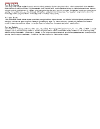 ORDER MODIFIERS
Fixed Order Quantity
Enter the quantity used to modify the size of planned order quantities or repetitive daily rates. When net requirements fall short ofthe fixed
order quantity, the planning process suggests the fixed order quantity. When net requirements exceed the fixed order q uantity, the planning
process suggests multiple orders for the fixed order quantity. For discrete items,use this attribute to define a fixed produ ction or purchasing
quantity. For repetitive items,use this attribute to define a fixed production rate. For example,if your suppliers can provide the item in full
truckload quantities only,enter the full truckload quantity as the fixed order quantity.
Fixed Days Supply
Enter the number ofdays used to modify the size and timing ofplanned order quantities.The planning process suggests planned order
quantities thatcover net requirements for the period defined by this value. The planning process suggests one planned order for each
period.For example,use this to reduce the number ofplanned orders for a discrete componentofa repetitive item.
Fixed Lot Multiplier
Enter the fixed lot multiple quantityor repetitive rate (units per day). Planning algorithms (reorder point,min –max,MPS, and MRP) use this to
modify the size of planned order quantities or repetitive daily rates.When net requirements fall shortof the fixed lot size multiplier quantity,
planning algorithms suggesta single order for the fixed lot size multiplier quantity.When net requirements exceed the fixed lot size multiplier
quantity, planning algorithms suggesta single order thatis a multiple ofthe fixed lot size multiplier
 