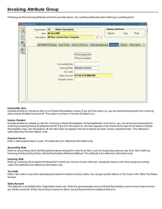 Invoicing Attribute Group
Following are the Invoicing attributes and their possible values.You setthese attributes when defining or updating items
Invoiceable Item
Indicate whether to include an item on an Oracle Receivables invoice.If you turn this option on, you can temporarilyexclude from invoicing
when Invoice Enabled is turned off. This option mustbe on if Invoice Enabled is on.
Invoice Enabled
Indicate whether to activate an item for invoicing in Oracle Receivables.If Invoiceable Item is turned on, you can temporari lyexclude from
invoicing by leaving Invoice Enabled turned off. If you turn this option on, the item appears in the Invoice Entry item listof values in Oracle
Receivables.If you turn this feature off, the item does notappear in the listof values and Auto Invoice rejects the item. This attribute is
optionallysetby the Item Status code.
Payment Terms
Enter a valid paymentterms code. This attribute is for reference information only.
Accounting Rule
Enter an accounting rule to identify special revenue recognition rules for an item,such as recognizing revenue over time. Se e: Defining
Invoicing and Accounting Rules,Oracle Receivables Reference Manual,This attribute is for reference information only.
Invoicing Rule
Enter an invoicing rule to determine the period in which you send an invoice when you recognize revenue over time (using acco unting
rules).This attribute is for reference information only.
Tax Code
Enter a tax code to use when calculating tax based on location and tax codes.You assign specific rates to a Tax Code in the Other Tax Rates
window.
Sales Account
This attribute is controlled atthe Organization level only. Enter the general ledger accountOracle Receivables uses to record revenue when
you bill the customer.If Auto Accounting is based on items,accounting entries are created at that time.
 
