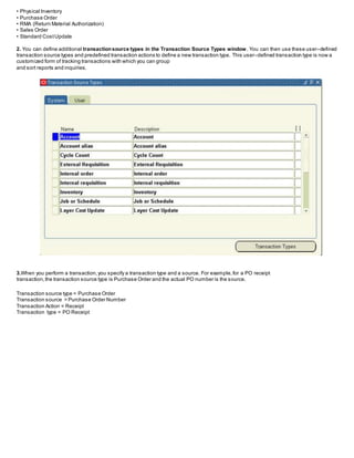 • Physical Inventory
• Purchase Order
• RMA (Return Material Authorization)
• Sales Order
• Standard CostUpdate
2. You can define additional transactionsource types in the Transaction Source Types window. You can then use these user–defined
transaction source types and predefined transaction actions to define a new transaction type. This user–defined transaction type is now a
customized form of tracking transactions with which you can group
and sort reports and inquiries.
3.When you perform a transaction,you specify a transaction type and a source. For example,for a PO receipt
transaction,the transaction source type is Purchase Order and the actual PO number is the source.
Transaction source type = Purchase Order
Transaction source = Purchase Order Number
Transaction Action = Receipt
Transaction type = PO Receipt
 
