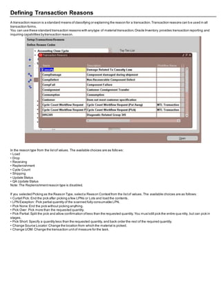 Defining Transaction Reasons
A transaction reason is a standard means ofclassifying or explaining the reason for a transaction.Transaction reasons can b e used in all
transaction forms.
You can use these standard transaction reasons with anytype of material transaction.Oracle Inventory provides transaction reporting and
inquiring capabilities bytransaction reason.
In the reason type from the listof values. The available choices are as follows:
• Load
• Drop
• Receiving
• Replenishment
• Cycle Count
• Shipping
• Update Status
• QA Update Status
Note: The Replenishmentreason type is disabled.
If you selected Picking as the Reason Type, selecta Reason Contextfrom the listof values.The available choices are as follows:
• Curtail Pick: End the pick after picking a few LPNs or Lots and load the contents.
• LPN Exception: Pick partial quantity of the scanned fully consumable LPN.
• Pick None:End the pick without picking anything.
• Pick Over: Pick more than the requested quantity.
• Pick Partial:Split the pick and allow confirmation ofless than the requested quantity. You muststill pick the entire qua ntity, but can pick in
stages.
• Pick Short: Specify a quantity less than the requested quantity, and back order the rest of the required quantity.
• Change Source Locator:Change the location from which the material is picked.
• Change UOM: Change the transaction unitof measure for the task.
 