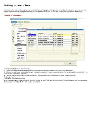 Defining Account Aliases
An accountalias is an easilyrecognized name or label representing a general ledger accountnumber.You can view, report, and reserve
againstan accountalias.During a transaction,you can use the accountalias instead ofan account number to refer to the ac count.
To define an account alias:
1. Navigate to the Account Aliases window.
2. Enter a unique accountalias name derived from concatenated segments ofthe accountalias name key flexfield.
3. Enter the general ledger accountto which you charge all transactions thatuse this accountalias.You can change this acc ountonly if the
accountalias has notbeen referenced.
4. Enter the effective date on which the accountalias is enabled.Date mustbe greater than or equal to the currentdate.
5. Save your work.
To make an accountalias inactive:
Enter the date on which the accountalias becomes inactive.As of this date, you can no longer use the accountalias.Date mustbe greater
than or equal to both the effective date and the currentdate.
 
