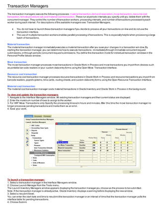 Transaction Managers
The transaction managers execute the following processes: material transaction,demand reservation,move transaction,resource cost
transaction,remote procedure call,and material costtransaction.These run atperiodic intervals you specify until you delete them with the
concurrentmanager. They control the number oftransaction workers,processing intervals,and number oftransactions processed byeach
worker during each interval. For descriptions ofthe available managers see:Transaction Managers.
 You do not have to launch these transaction managers ifyou decide to process all your transactions on-line and do notuse the
transaction interface.
 The use of multiple transaction workers enables parallel processing oftransactions.This is especiallyhelpful when processing a large
batch of transactions.
Material transaction
The material transaction manager immediatelyexecutes a material transaction after you save your changes in a transaction win dow.By
starting the transaction manager,you can determine how to execute transactions: immediatelythrough immediate concurrentrequest
submissions,or through periodic concurrentrequestsubmissions.You define this transaction mode for individual transaction windows in the
Personal Profile Values window.
Move transaction
The move transaction manager processes move transactions in Oracle Work in Process and move transactions you importfrom devices such
as portable bar code readers or your custom data entry forms using the Open Move Transaction Interface.
Resource cost transaction
The resource costtransaction manager processes resource transactions in Oracle Work in Process and resource transactions you importfrom
barcode readers,payroll systems,time cards,routing sheets,and custom data entry forms using the Open Resource Transaction Interface.
Material cost transaction
The material costtransaction manager costs material transactions in Oracle Inventory and Oracle Work in Process in the backg round.
To view and update the transaction managers
1. Navigate to the Interface Managers window.All existing transaction managers and their currentstatus are displayed.
2. Enter the maximum number ofrows to assign to the worker.
3. For WIP Move Transactions only:Specify the processing timeoutin hours and minutes.After this time the move transa ction manager no
longer processes pending transactions and marks them as an error.
4. Save your work.
To launch a transaction manager:
1. Select a transaction manager in the Interface Managers window.
2. Choose Launch Manager from the Tools menu.
The Launch Inventory Managers window appears displaying the transaction manager you choose as the process to be submitted.
Note: If the transaction manager is alreadyactive, Oracle Inventory displays a warning before displaying the new window.
3. Select a resubmitlevel.
You can enter the start date and time to resubmitthe transaction manager or an interval of time that the transaction manager polls the
interface table for pending transactions.
4. Choose Submit.
 