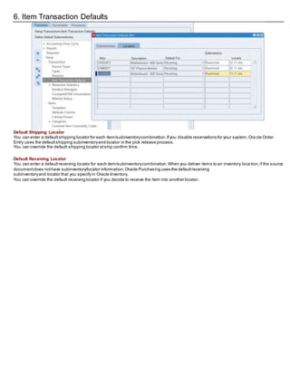 6. Item Transaction Defaults
Default Shipping Locator
You can enter a defaultshipping locator for each item/subinventorycombination.Ifyou disable reservations for your system,Ora cle Order
Entry uses the defaultshipping subinventoryand locator in the pick release process.
You can override the default shipping locator atship confirm time.
Default Receiving Locator
You can enter a defaultreceiving locator for each item/subinventorycombination.When you deliver items to an inventory loca tion,if the source
documentdoes nothave subinventory/locator information,Oracle Purchasing uses the defaultreceiving
subinventoryand locator that you specify in Oracle Inventory.
You can override the default receiving locator if you decide to receive the item into another locator.
 