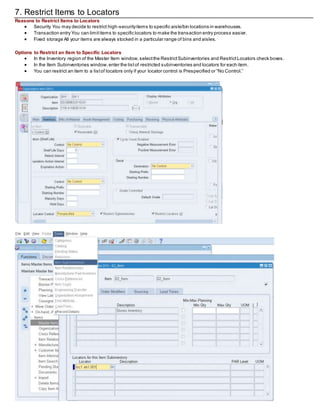 7. Restrict Items to Locators
Reasons to Restrict Items to Locators
 Security You may decide to restrict high-securityitems to specific aisle/bin locations in warehouses.
 Transaction entry You can limititems to specific locators to make the transaction entry process easier.
 Fixed storage All your items are always stocked in a particular range of bins and aisles.
Options to Restrict an Item to Specific Locators
 In the Inventory region of the Master Item window,selectthe RestrictSubinventories and RestrictLocators check boxes.
 In the Item Subinventories window,enter the listof restricted subinventories and locators for each item.
 You can restrict an item to a listof locators only if your locator control is Prespecified or “No Control.”
 