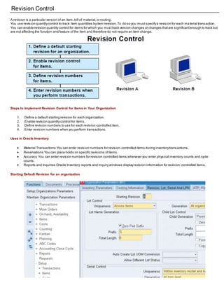 Revision Control
A revision is a particular version of an item,bill of material,or routing.
You use revision quantitycontrol to track item quantities byitem revision.To do so you mustspecifya revision for each ma terial transaction.
You can enable revision quantity control for items for which you musttrack version changes or changes thatare significantenough to track but
are not affecting the function and feature of the item and therefore do not require an item change.
Steps to Implement Revision Control for Items in Your Organization
1. Define a default starting revision for each organization.
2. Enable revision quantity control for items.
3. Define revision numbers to use for each revision-controlled item.
4. Enter revision numbers when you perform transactions.
Uses in Oracle Inventory
 Material Transactions You can enter revision numbers for revision-controlled items during inventorytransactions.
 Reservations You can place holds on specific revisions ofitems.
 Accuracy You can enter revision numbers for revision-controlled items whenever you enter physical inventory counts and cycle
counts.
 Reports and Inquiries Oracle Inventory reports and inquiry windows displayrevision information for revision -controlled items.
Starting Default Revision for an organization
 