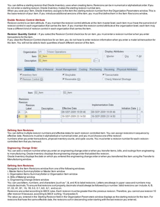 You can define a starting revision that Oracle Inventory uses when creating items.Revisions can be in numerical or alphabetical order.Ifyou
do not enter a starting revision,Oracle Inventory makes the starting revision number zero.
When you save your item,Oracle Inventory assigns to the item the starting revision number from the Organization Parameters window.This is
the base revision ofyour item.If you introduce additional versions ofthe item,you mustfirstdefine them in the Item Revi sions window.
Enable Revision Control Attribute
Revision control is an item attribute. If you maintain the revision control attribute at the item master level, each item mus thave the same kind of
revision control in each organization that carries the item .If you maintain the revision control attribute at the organization level, each item may
have a different kind of revision control in each organization that carries the item.
Revision Quantity Control : If you selectthe Revision Control check box for an item,you mustenter a revision number when you enter
transactions for the item.
If you clear the Revision Control check box for an item,you do not have to enter revision information when you enter a mater ial transaction for
the item.You will not be able to track quantities ofeach different version of the item.
Defining Item Revisions
You can define multiple revision numbers and effective dates for each revision controlled item.You can assign revisions in sequence by
effective date. Revisions mustbe in alphabetical or numerical order,and you mustchoose one ofthe revision
numbers when you enter transactions,physical inventory counts,and cycle counts.You mustenter a revision number for each r evision-
controlled item that you transact.
Engineering Change Order
You can add a revision number when you enter an engineering change order or when you transfer items,bills,and routings from engineering
to manufacturing.Oracle Inventory displays the engineering change order thatadded the revision.
Oracle Inventory displays the date on which you entered the engineering change order or when you transferred the item using the Transfer to
Manufacturing window.
Defining Item Revisions
Navigate to the Item Revisions window from one ofthe following windows:
i. Master Items Summaryfolder or Master Item window
ii. Organization Items Summaryfolder or Organization Item window
iii. Bills ofMaterial window
iv. Engineering Change Orders window
You can use letters,numbers,and characters (such as *,&, and #) to label revisions.Letters are always in upper case and numbers may
include decimals.To ensure thatrevisions sortproperly,decimals should always be followed by a number.Valid revisions can include:A, B,
01, 02, A1, B1, 1A, 1B, 0.0, 0.1, A.0, A.1, and so on.
Revisions are sorted according to ASCII rules.Each revision mustbe greater than the previous revision.Therefore, you cannotuse revision 10
after revision 9 because,according to ASCII sorting,10 precedes 9.
The value you entered in the Starting Revision field in the Organization Param eters window displays as the starting revision for the item.For
revisions thathave the same effective date, the revisions sortin descending order starting with the lastrevision you enter ed.
 