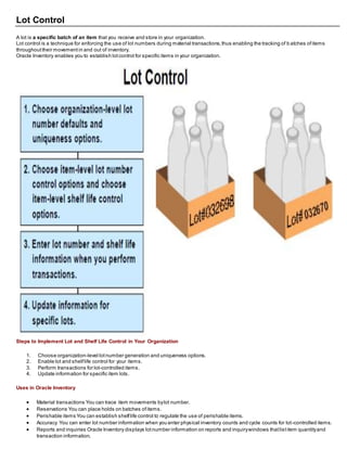 Lot Control
A lot is a specific batch of an item that you receive and store in your organization.
Lot control is a technique for enforcing the use of lot numbers during material transactions,thus enabling the tracking of b atches ofitems
throughouttheir movementin and out of inventory.
Oracle Inventory enables you to establish lotcontrol for specific items in your organization.
Steps to Implement Lot and Shelf Life Control in Your Organization
1. Choose organization-level lotnumber generation and uniqueness options.
2. Enable lot and shelflife control for your items.
3. Perform transactions for lot-controlled items.
4. Update information for specific item lots.
Uses in Oracle Inventory
 Material transactions You can trace item movements bylot number.
 Reservations You can place holds on batches ofitems.
 Perishable items You can establish shelflife control to regulate the use of perishable items.
 Accuracy You can enter lot number information when you enter physical inventory counts and cycle counts for lot-controlled items.
 Reports and inquiries Oracle Inventory displays lotnumber information on reports and inquirywindows thatlistitem quantityand
transaction information.
 