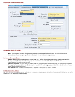 Organization level lot number defaults
Uniqueness Level of Lot Numbers
 None : You can assign the same lotnumber to multiple partnumbers in the same organization and across organizations.
 Across items : You can assign a specific lotnumber to only one item in the same organization.
Lot Number Generation Options
 At Item Level You can specify a starting lot number prefix and a starting lot number when you define an item under lot control.
When you receive the item, Oracle Inventory uses this information to generate a defaultlot number for the item.
You can always override default lot numbers.
 At Organization Level You can specify the starting prefix and lot number information when you enter the organization parameters.
When you receive a lot controlled item,Oracle Inventory uses this information to generate a default lot number for the item.You can
always override defaultlot numbers.
 User-Defined Oracle Inventory does not generate a defaultlot number when you receive your item.
Enabling Lot Control Options
Full Control You can specify a lot number for the item whenever you enter a transaction for the item. You can establish lotnumber con trol for
an item only if that item has no quantity on hand.
 