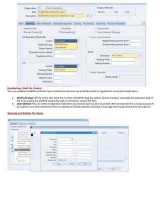 Establishing Shelf Life Control
You can establish shelflife control for items under lotcontrol and use shelflife control to regulate the use of perishable items.
 Shelf Life Days All lots of this item have the number ofshelflife days you define.Oracle Inventory calculates the expiration date of
the lot by adding the shelflife days to the date on which you receive the item.
 User-defined You can enter an expiration date when you receive each lot and issue items from an expired lot to a scrap account.If
you perform any other transaction from an expired lot, Oracle Inventory displays a message warning you that the lot has expired.
Generate Lot Number For Items
 