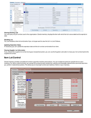 Viewing Existing Lots
You can query any lot number used in the organization.Oracle Inventory displays the item with which the lot is associated and its expirati on
date.
Disabling Lot
You can disable an item lotcombination ifyou no longer want to view the lot in a Listof Values.
Updating Expiration Dates
If necessary,you can update the expiration date and the lot number combination for an item.
Viewing Supplier Lot Information
If you entered the supplier lotnumber during your receipttransaction,you can use the Supplier Lots button to trace your lot number back to the
supplier lotnumber.
Item Lot Control
Oracle Inventory provides complete lotnumber supportfor inventory transactions.You can enable lotcontrol for specific ite ms in your
inventory. For items under lotcontrol, you assign lotnumbers to each receiptinto inventory and thereafter reference the same lots each time
you perform material transactions.This allows you to have tight control over batches of items in your inventory.
 
