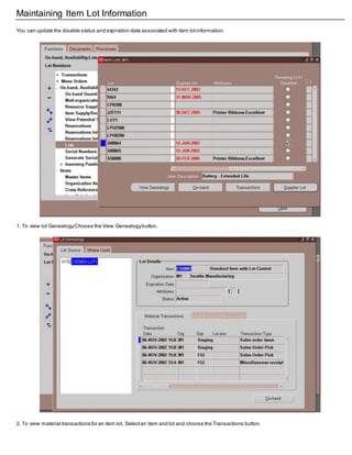 Maintaining Item Lot Information
You can update the disable status and expiration date associated with item lotinformation.
1. To view lot GenealogyChoose the View Genealogybutton.
2. To view material transactions for an item lot, Selectan item and lot and choose the Transactions button.
 