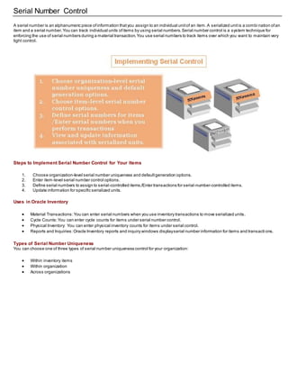 Serial Number Control
A serial number is an alphanumeric piece ofinformation thatyou assign to an individual unitof an item.A serialized unitis a combi nation ofan
item and a serial number.You can track individual units ofitems by using serial numbers.Serial number control is a system technique for
enforcing the use of serial numbers during a material transaction.You use serial numbers to track items over which you want to maintain very
tight control.
Steps to Implement Serial Number Control for Your Items
1. Choose organization-level serial number uniqueness and defaultgeneration options.
2. Enter item-level serial number control options.
3. Define serial numbers to assign to serial-controlled items./Enter transactions for serial-number-controlled items.
4. Update information for specific serialized units.
Uses in Oracle Inventory
 Material Transactions:You can enter serial numbers when you use inventory transactions to move serialized units.
 Cycle Counts:You can enter cycle counts for items under serial number control.
 Physical Inventory: You can enter physical inventory counts for items under serial control.
 Reports and Inquiries:Oracle Inventory reports and inquiry windows displayserial number information for items and transacti ons.
Types of Serial Number Uniqueness
You can choose one of three types of serial number uniqueness control for your organization:
 Within inventory items
 Within organization
 Across organizations
 