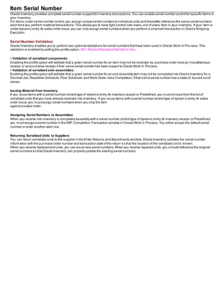 Item Serial Number
Oracle Inventory provides complete serial number supportfor inventory transactions.You can enable serial number control for specific items in
your inventory.
For items under serial number control,you assign unique serial numbers to individual units and thereafter reference the same serial numbers
each time you perform material transactions. This allows you to have tight control over every unit of every item in your inventory. If your item is
under dynamic entry At sales order issue,you can only assign serial numbers when you perform a shipmenttransaction in Oracl e Shipping
Execution.
Serial Number Validation
Oracle Inventory enables you to perform two optional validations for serial numbers thathave been used in Oracle Work in Pro cess.This
validation is enabled by setting the profile option, INV: RestrictReceiptof Serials to Yes.
• Validation of serialized components:
Enabling the profile option will validate that a given serial number for an item may not be received via purchase order recei pt,miscellaneous
receipt, or accountalias receipt,if that same serial number has been issued to Oracle Work In Process.
• Validation of serialized end–assemblies:
Enabling the profile option will validate that a given serial number for an end assemblyitem may not be completed into Oracl e Inventory for a
Discrete Job,Repetitive Schedule,Flow Schedule,and Work Order–less Completion,ifthat same serial number has a state of, Issued outof
stores.
Issuing Material from Inventory
If you issue items with a serial number control type of dynamic entry At inventory receipt or Predefined,you mustch oose from the listof
serialized units thatyou have already received into inventory. If you issue items with a serial number control type of dynam ic entry At sales
order issue,you mustassign serial numbers when you ship the item
againsta sales order.
Assigning Serial Numbers to Assemblies
When you receive into inventory a completed assemblywith a serial number control type of dynamic entry At inventory receipt or Predefined,
you mustassign a serial number in the WIP Completion Transaction window in Oracle Work in Process.You either accept the defaultserial
number or enter another valid one.
Returning Serialized Units to Suppliers
You can return serialized units to the supplier in the Enter Returns and Adjustments window.Oracle Inventory updates the serial number
information with the purchase order number and transaction date ofthe return so that the location of the serialized unitis known.
When you receive replacementunits,you can issue new serial numbers.When you receive repaired units,you s hould reference the original
serial numbers so thatOracle Inventory can properlyupdate the existing serial numbers
 