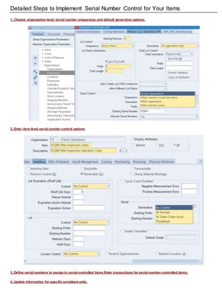 Detailed Steps to Implement Serial Number Control for Your Items
1. Choose organization-level serial number uniqueness and default generation options.
2. Enter item-level serial number control options
3. Define serial numbers to assign to serial-controlled items Enter transactions for serial-number-controlled items.
4. Update information for specific serialized units.
 