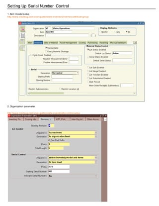 Setting Up Serial Number Control
1. Item master setup
http://www.oracleug.com/user-guide/oracle-inventory/inventory-attribute-group
2. Organization parameter
http://www.oracleug.com/user-guide/oracle-inventory/lot-control-setup
 