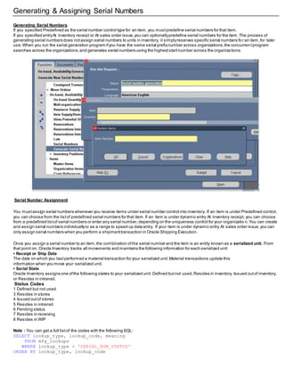 Generating & Assigning Serial Numbers
Generating Serial Numbers
If you specified Predefined as the serial number control type for an item, you mustpredefine serial numbers for that item.
If you specified entryAt inventory receipt or At sales order issue,you can optionallypredefine serial numbers for the item.The process of
generating serial numbers does notassign serial numbers to units in inventory, it simplyreserves specific serial numbers fo r an item,for later
use.When you run the serial generation program ifyou have the same serial prefixnumber across organizations,the concurren tprogram
searches across the organizations,and generates serial numbers using the higheststartnumber across the organiza tions.
Serial Number Assignment
You mustassign serial numbers whenever you receive items under serial number control into inventory. If an item is under Predefined control,
you can choose from the listof predefined serial numbers for that item.If an item is under dynamic entry At inventory receipt, you can choose
from a predefined listof serial numbers or enter any serial number,depending on the uniqueness control for your organizatio n.You can create
and assign serial numbers individuallyor as a range to speed up data entry. If your item is under dynamic entry At sales order issue,you can
only assign serial numbers when you perform a shipmenttransaction in Oracle Shipping Execution.
Once you assign a serial number to an item,the combination ofthe serial number and the item is an entity known as a serialized unit. From
that point on, Oracle Inventory tracks all movements and maintains the following information for each serialized unit:
• Receipt or Ship Date
The date on which you lastperformed a material transaction for your serialized unit.Material transactions update this
information when you move your serialized unit.
• Serial State
Oracle Inventory assigns one ofthe following states to your serialized unit: Defined butnot used,Resides in inventory, Issued outof inventory,
or Resides in intransit.
Status Codes
1 Defined but not used
3 Resides in stores
4 Issued outof stores
5 Resides in intransit
6 Pending status
7 Resides in receiving
8 Resides in WIP
Note : You can get a full listof the codes with the following SQL:
SELECT lookup_type, lookup_code, meaning
FROM mfg_lookups
WHERE lookup_type = 'SERIAL_NUM_STATUS'
ORDER BY lookup_type, lookup_code
 