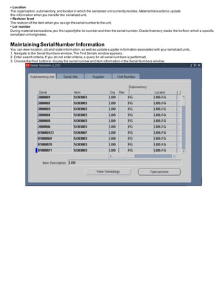 • Location
The organization,subinventory, and locator in which the serialized unitcurrently resides.Material transactions update
this information when you transfer the serialized unit.
• Revision level
The revision of the item when you assign the serial number to the unit.
• Lot number
During material transactions,you first specifythe lot number and then the serial number.Oracle Inventory tracks the lot from which a specific
serialized unitoriginates.
Maintaining SerialNumber Information
You can view location,job and state information,as well as update supplier information associated with your serialized units.
1. Navigate to the Serial Numbers window.The Find Serials window appears.
2. Enter search criteria.If you do not enter criteria,a query for all serial numbers is performed.
3. Choose the Find button to displaythe serial number and item information in the Serial Numbers window.
 