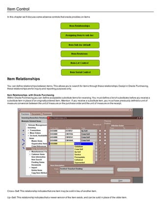 Item Control
In this chapter we‘ll discuss some advance controls thatoracle provides on items
Item Relationships
You can define relationships between items.This allows you to search for items through these relationships.Except in Oracle Purchasing,
these relationships are for inquiry and reporting purposes only.
Item Relationships with Oracle Purchasing
Within Oracle Purchasing you can define acceptable substitute items for receiving.You mustdefine a listof substitutes before you receive a
substitute item in place of an originallyordered item.Attention: If you receive a substitute item,you musthave previously defined a unit of
measure conversion between the unitof measure on the purchase order and the unit of measure on the receipt.
Cross–Sell:This relationship indicates thatone item may be sold in lieu of another item.
Up–Sell:This relationship indicates thata newer version of the item exists,and can be sold in place of the older item.
 